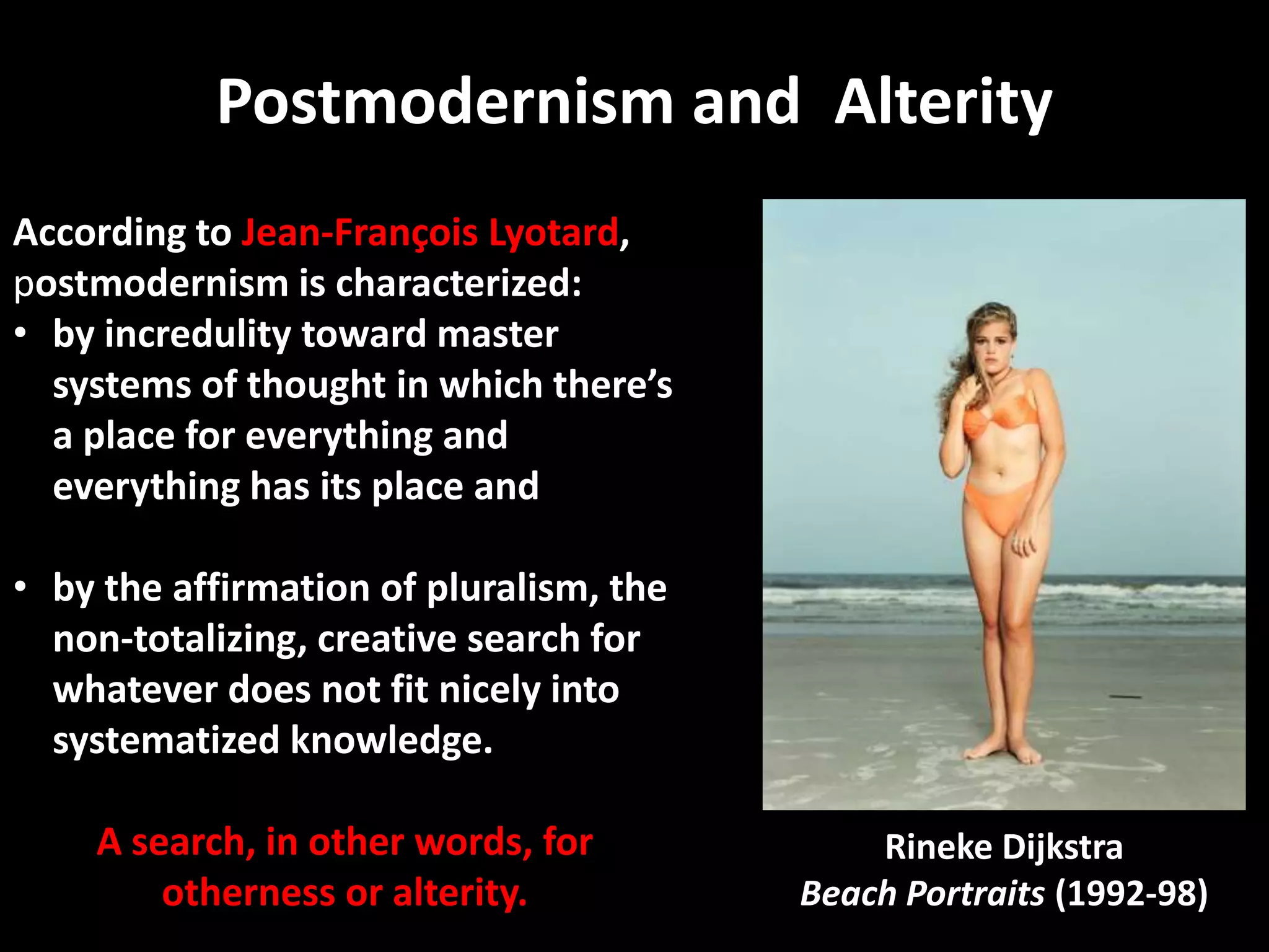 Postmodernism and Alterity
According to Jean-François Lyotard,
postmodernism is characterized:
• by incredulity toward master
  systems of thought in which there’s
  a place for everything and
  everything has its place and

• by the affirmation of pluralism, the
  non-totalizing, creative search for
  whatever does not fit nicely into
  systematized knowledge.

    A search, in other words, for            Rineke Dijkstra
        otherness or alterity.           Beach Portraits (1992-98)
 