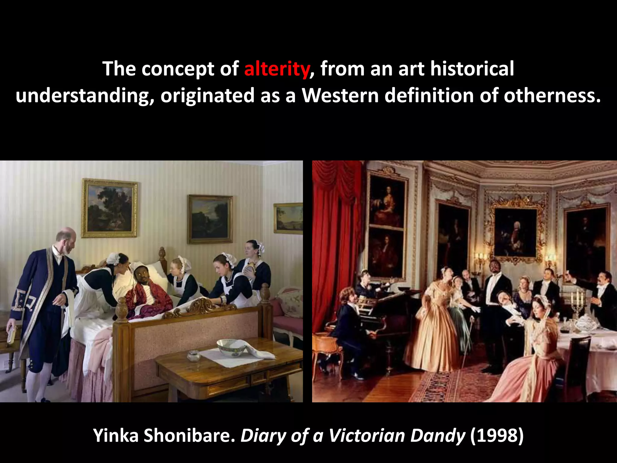 The concept of alterity, from an art historical
understanding, originated as a Western definition of otherness.




        Yinka Shonibare. Diary of a Victorian Dandy (1998)
 