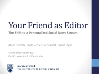 Your Friend as Editor
The Shift to a Personalized Social News Stream


Alfred Hermida, Fred Fletcher, Darryl Korell, Donna Logan

Future of Journalism 2011
Cardiff University, 8 – 9 September
 