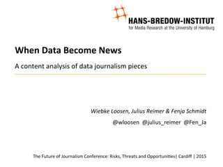 When	
  Data	
  Become	
  News	
  
	
  
	
  
A	
  content	
  analysis	
  of	
  data	
  journalism	
  pieces	
  
	
  
	
  
Wiebke	
  Loosen,	
  Julius	
  Reimer	
  &	
  Fenja	
  Schmidt	
  
@wloosen	
  	
  @julius_reimer	
  	
  @Fen_Ja	
  
	
  
	
  
The	
  Future	
  of	
  Journalism	
  Conference:	
  Risks,	
  Threats	
  and	
  OpportuniAes|	
  Cardiﬀ	
  |	
  2015	
  
 
