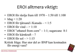 EROI alltmera viktigt: EROI för råolja fram till 1970 – 1:50 till 1:100 Idag < 1:20 EROI för tjärsand i Kanada – < 1:5 EROI för vind – > 1:10 EROI ”ethanol from corn” – 1:1; sugarcane  8:1 EROI för kärnkraft – ? EROI för sol – > 1:15 Kritisk fråga: Hur stor del av BNP kan kostnaden för energi vara?  