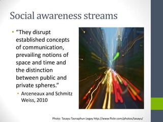 Social awareness streams
• “They disrupt
  established concepts
  of communication,
  prevailing notions of
  space and time and
  the distinction
  between public and
  private spheres.”
  • Arceneaux and Schmitz
    Weiss, 2010


                Photo: Tasayu Tasnaphun Legay http://www.flickr.com/photos/tasayu/
 