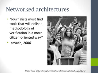 Networked architectures
• “Journalists must find
  tools that will enlist a
  methodology of
  verification in a more
  citizen-oriented way.”
• Kovach, 2006




             Photo: Haags UitburoTasnaphun http://www.flickr.com/photos/haagsuitburo/
 