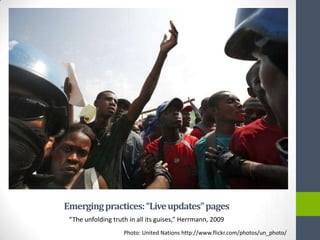 Emerging practices: “Live updates” pages
 “The unfolding truth in all its guises,” Herrmann, 2009
                    Photo: United Nations http://www.flickr.com/photos/un_photo/
 
