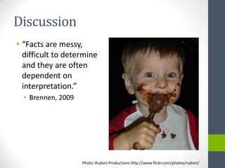 Discussion
• “Facts are messy,
  difficult to determine
  and they are often
  dependent on
  interpretation.”
  • Brennen, 2009




                    Photo: Rudoni Productions http://www.flickr.com/photos/rudoni/
 
