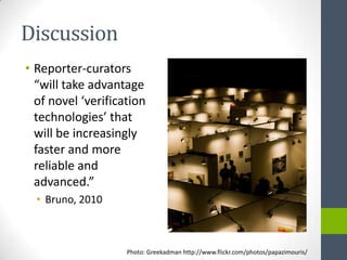 Discussion
• Reporter-curators
  “will take advantage
  of novel ‘verification
  technologies’ that
  will be increasingly
  faster and more
  reliable and
  advanced.”
  • Bruno, 2010



                    Photo: Greekadman http://www.flickr.com/photos/papazimouris/
 