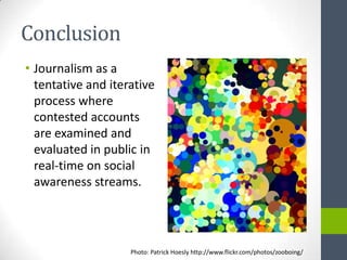 Conclusion
• Journalism as a
  tentative and iterative
  process where
  contested accounts
  are examined and
  evaluated in public in
  real-time on social
  awareness streams.




                    Photo: Patrick Hoesly http://www.flickr.com/photos/zooboing/
 
