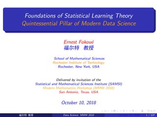 Foundations of Statistical Learning Theory
Quintessential Pillar of Modern Data Science
Ernest Fokou´e
Ǳ Ý
School of Mathematical Sciences
Rochester Institute of Technology
Rochester, New York, USA
Delivered by invitation of the
Statistical and Mathematical Sciences Institute (SAMSI)
Modern Mathematics Workshop (MMW 2018)
San Antonio, Texas, USA
October 10, 2018
Ǳ Ý Data Science MMW 2018 October 10, 2018 1 / 127
 