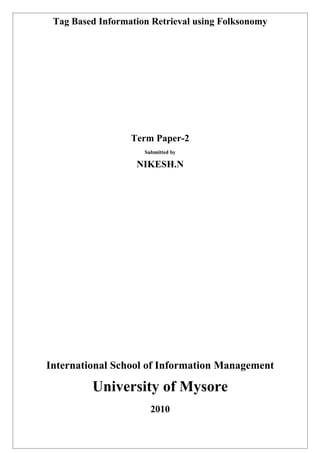 Tag Based Information Retrieval using Folksonomy




                  Term Paper-2
                     Submitted by

                   NIKESH.N




International School of Information Management

         University of Mysore
                       2010
 