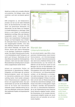 Fokus IK – Social Intranet

9

überall aus zu teilen und zu verwalten effizienter
und produktiver. Die Kollegen rücken näher
zusammen, auch wenn sie physisch getrennt
sind.
ESN ermöglichen es, alle Kollaborationsprozesse, die man aus der realen Arbeitswelt
kennt, wie das Brainstormen von Ideen, das
Teilen und gemeinsame Bearbeiten von
Dokumenten und das Geben von Feedback,
in virtuelle Arbeitsräume zu übertragen. Diese
können je nach Bedarf mit verschiedenen
Applikationen wie Blogs, Wikis oder Kalendern
ausgestattet werden. Innerhalb des ESN
können User beispielsweise Projektgruppen
anlegen und Teammitglieder dazu einladen.
So erhält jeder Nutzer die Informationen, die
sein Aufgabengebiet betreffen, ohne dass

Screenshot

dazu Meetings einberufen werden müssen.

Unternehmenswiki

in die jeweiligen Projekträume eingeladen

Wandel der
Unternehmenskultur

werden. Die direkte Einbeziehung der Kunden

Es wird schnell deutlich, dass ESN zu trans-

in die Arbeitsabläufe schafft Transparenz und

parenteren Arbeitsprozessen sowie kürzeren

damit auch Vertrauen. Gleichzeitig wird auf

Kommunikations- und Informationswegen

diese Weise die Qualität der Arbeitsergebnisse

führen. Die sozialen Unternehmensnetzwerke

verbessert, indem durch den steten Austausch

üben damit einen erheblichen Einfluss auf die

Missverständnisse rechtzeitig erkannt und damit

Unternehmenskultur aus. Sie erfordern die

nahezu ausgeschlossen werden können.

Offenheit und das Vertrauen sowohl von den

Auch externe Beteiligte, wie Kunden oder
Partner, können über externe Workspaces

mindsmash.com

Managern als auch von den Mitarbeitern und
Anhand von persönlichen Profilen mit

damit die Auflösung strenger Hierarchien. Die

Informationen zu Spezialisierung, Projekten,

Führungsebene muss einen offenen Umgang

Fähigkeiten und Erfahrungen der einzelnen

mit Informationen und Wissensbeständen

Netzwerkmitglieder lassen sich Experten

vorleben, um die Mitarbeiter zu ermutigen,

im Unternehmen problemlos und in Echtzeit

sich selbst einzubringen. Denn nur wenn alle

ausfindig machen. Somit werden verborgene

Unternehmensmitglieder ihr Wissen mit anderen

interne Wissensressourcen aufgedeckt und

teilen und sich aktiv am Wissensmanagement

können voll ausgeschöpft werden. Das spart

innerhalb des Unternehmens beteiligen, ist der

sowohl Kosten als auch Zeit, die die Mitarbeiter

Einsatz eines ESN von Erfolg gekrönt. Ängste

Jan Marquardt

sonst für die Suche nach Informationen

vor Wissens-, Autoritäts- oder Kontrollverlust

gründete 2010 die

aufwenden müssen. Außerdem können sich so

sind nicht zu unterschätzende Störfaktoren,

mindsmash GmbH.

auch neue Mitarbeiter schnell einen Überblick

die vor der Implementierung eines Enterprise

Als geschäftsfüh-

über bestehende Projekte und Ansprechpartner

Social Networks abgebaut werden müssen.

render Gesell-

verschaffen.

Die Entscheidung, ob ein soziales Unterneh-

schafter ist er für

mensnetzwerk eingeführt werden soll, beruht

das Marketing

demnach eher auf kulturellen als auf tech-

und den Vertrieb

nischen Aspekten.

zuständig.

 
