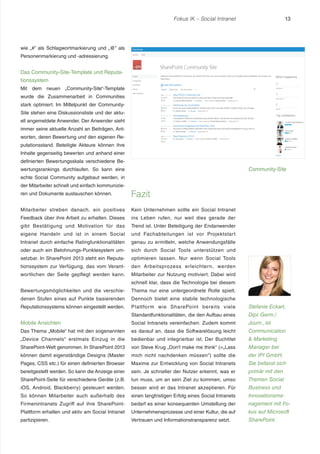 Fokus IK – Social Intranet

13

wie „#” als Schlagwortmarkierung und „@” als
Personenmarkierung und -adressierung.

Das Community-Site-Template und Reputationssystem
Mit dem neuen „Community-Site“-Template
wurde die Zusammenarbeit in Communities
stark optimiert. Im Mittelpunkt der CommunitySite stehen eine Diskussionsliste und der aktuell angemeldete Anwender. Der Anwender sieht
immer seine aktuelle Anzahl an Beiträgen, Antworten, deren Bewertung und den eigenen Reputationsstand. Beteiligte Akteure können ihre
Inhalte gegenseitig bewerten und anhand einer
definierten Bewertungsskala verschiedene Be-

Community-Site

wertungsrankings durchlaufen. So kann eine
echte Social Community aufgebaut werden, in
der Mitarbeiter schnell und einfach kommunizieren und Dokumente austauschen können.

Fazit

Mitarbeiter streben danach, ein positives

Kein Unternehmen sollte ein Social Intranet

Feedback über ihre Arbeit zu erhalten. Dieses

ins Leben rufen, nur weil dies gerade der

gibt Bestätigung und Motivation für das

Trend ist. Unter Beteiligung der Endanwender

eigene Handeln und ist in einem Social

und Fachabteilungen ist vor Projektstart

Intranet durch einfache Ratingfunktionalitäten

genau zu ermitteln, welche Anwendungsfälle

oder auch ein Belohnungs-Punktesystem um-

sich durch Social Tools unterstützen und

setzbar. In SharePoint 2013 steht ein Reputa-

optimieren lassen. Nur wenn Social Tools

tionssystem zur Verfügung, das vom Verant-

den Arbeitsprozess erleichtern, werden

wortlichen der Seite gepflegt werden kann.

Mitarbeiter zur Nutzung motiviert. Dabei wird
schnell klar, dass die Technologie bei diesem

Bewertungsmöglichkeiten und die verschie-

Thema nur eine untergeordnete Rolle spielt.

denen Stufen eines auf Punkte basierenden

Dennoch bietet eine stabile technologische

Reputationssystems können eingestellt werden.

Plattfor m wie SharePoint bereits viele

Stefanie Eckart,

Standardfunktionalitäten, die den Aufbau eines

Dipl. Germ./

Mobile Ansichten

Social Intranets vereinfachen. Zudem kommt

Journ., ist

Das Thema „Mobile“ hat mit den sogenannten

es darauf an, dass die Softwarelösung leicht

Communication

„Device Channels“ erstmals Einzug in die

bedienbar und integrierbar ist. Der Buchtitel

& Marketing

SharePoint-Welt genommen. In SharePoint 2013

von Steve Krug „Don’t make me think“ (=„Lass

Manager bei

können damit eigenständige Designs (Master

mich nicht nachdenken müssen“) sollte die

der IPI GmbH.

Pages, CSS etc.) für einen definierten Browser

Maxime zur Entwicklung von Social Intranets

Sie befasst sich

bereitgestellt werden. So kann die Anzeige einer

sein. Je schneller der Nutzer erkennt, was er

primär mit den

SharePoint-Seite für verschiedene Geräte (z.B.

tun muss, um an sein Ziel zu kommen, umso

Themen Social

iOS, Android, Blackberry) gesteuert werden.

besser wird er das Intranet akzeptieren. Für

Business und

So können Mitarbeiter auch außerhalb des

einen langfristigen Erfolg eines Social Intranets

Innovationsma-

Firmenintranets Zugriff auf ihre SharePoint-

bedarf es einer konsequenten Umstellung der

nagement mit Fo-

Plattform erhalten und aktiv am Social Intranet

Unternehmensprozesse und einer Kultur, die auf

kus auf Microsoft

partizipieren.

Vertrauen und Informationstransparenz setzt.

SharePoint.

 