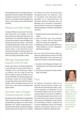 Fokus IK – Social Intranet

Die strategische Einführung erfolgte entlang der

Der Detecon war durch die gemeinsamen

gesteckten Unternehmensziele. Das Projektteam

Strategieworkshops klar geworden, dass

identifizierte zusammen mit Vertretern der Fach-

ein “Big Bang!“ nicht funktionieren würde:

bereiche verschiedene Anwendungsfälle (Use

NewsGator ist ein High-End-Produkt und

Cases), die für Detecon einen echten Mehrwert

die Gefahr bestand im Speziellen darin, die

darstellen:

15

Mitarbeiter mit zu viel Neuem zu überfordern.

Wissen schneller finden

Diese Erkenntnis trug dazu bei, eine geeignete
Akzeptanzstrategie zu entwickeln, die folgendes
einschloss:

Häufiger Zeitfresser ist das Suchen nach aktuellen Dokumenten oder Vorlagen. Im neuen
Social Intranet kann jetzt jeder Dokumente, wie

1. Einfacher Start mit einem News-Stream und
Profilen.

Präsentationen, für alle sichtbar ablegen. Social

2. Jeder sieht alles, auch ohne jemandem

wird das Ganze dadurch, dass das Ablegen des

folgen zu müssen. Über die Filterfunktion

Dokumentes einen Post auslöst, in dem Name

lassen sich Themen ein-/ausblenden.

Weitere Informatio-

und Bild des Mitarbeiters sichtbar sind und ein

3. Begleitung der Einführung durch die Kommu-

persönlicher Kommentar und Tags hinzugefügt

nikationsabteilung mit einer zielgruppen-

nen zum Adoption

werden können. In dem Kommentar können

spezifischen Kampagne.

Framework

relevante Communities und Personen gleich mitbenachrichtigt werden, so dass die Information

Das noch frische Social Intranet zeigte von

direkt die richtigen Interessenten erreicht.

Anfang an positive Resonanz bei den rund 1.000

Weniger Doppelarbeit,
bessere Infos für alle
Bei den vielen Reisen von Detecon-Mitarbeitern
in aller Welt gibt es immer wieder Fragen zu
Hoteltipps. Um von den Erfahrungen anderer
zu profitieren, kann eine Frage mit dem Tag

Detecon Mitarbeitern. Dies veranlasste das
Unternehmen bereits neue Schritte festzulegen:
1. Das alte Content Management System wird
mittelfristig durch das Social Intranet komplett
ersetzt
2. Gründung von Projektcommunities für Mitarbeiter und Kunden.

#service versehen werden. So erhalten nicht nur
Service-Mitarbeiter eine Benachrichtigung über
die Anfrage, sondern auch andere Kollegen,
die gute Tipps haben. Das erhöht die Antwort-

Fazit

qualität, und das entstandene Wissen kann mit

Die Detecon International GmbH hat es

Bianca Gade hat

einem Klick in die Service-Knowledge Base

geschafft: Viele Unternehmen stecken noch

langjährige

kopiert werden.

weit hinter ihren Social-Business-Zielen zurück,

Praxiserfahrun-

weil die Akzeptanz der Mitarbeiter für das

gen mit Social

fortschrittliche Medium fehlt. Bei der Detecon

Media und Social

wurde der Mensch und seine Art zu arbeiten in

Collaboration. Sie

den Vordergrund gerückt, was sich für ihn und

arbeitet als Cor-

Bei Detecon können Mitarbeiter ihr persönliches

für das Business positiv auswirkt. Die Social-

porate Communi-

Profil mit Tags versehen, die ihre offizielle Posi-

Sites-Lösung von NewsGator wurde innerhalb

cations Manager

tionsbezeichnung ergänzen. So finden andere

von sechs Wochen installiert, konfiguriert und

für die netmedi-

Mitarbeiter den richtigen Ansprechpartner –

mit einem strategischen Partner wie netmedia

aner GmbH und

gleichzeitig erhält dieser eine Benachrichtigung,

eingeführt. Das gesamte Projekt war und ist

für NewsGator

sobald jemand einen der Tags im Post auswählt.

beispielhaft für erfolgreiches Social Business.

DACH.

Schneller den richtigen
Ansprechpartner finden

 