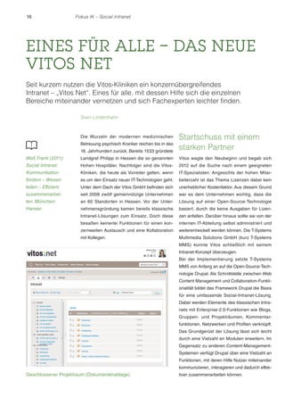 16

Fokus IK – Social Intranet

EINES FÜR ALLE – DAS NEUE
VITOS NET
Seit kurzem nutzen die Vitos-Kliniken ein konzernübergreifendes
Intranet – „Vitos Net“. Eines für alle, mit dessen Hilfe sich die einzelnen
Bereiche miteinander vernetzen und sich Fachexperten leichter finden.
Sven Lindenhahn

16. Jahrhundert zurück. Bereits 1533 gründete

Startschuss mit einem
starken Partner

Wolf, Frank (2011):

Landgraf Philipp in Hessen die so genannten

Vitos wagte den Neubeginn und begab sich

Social Intranet:

Hohen Hospitäler. Nachfolger sind die Vitos-

2012 auf die Suche nach einem geeigneten

Kommunikation

Kliniken, die heute als Vorreiter gelten, wenn

IT-Spezialisten. Angesichts der hohen Mitar-

fördern – Wissen

es um den Einsatz neuer IT-Technologien geht.

beiterzahl ist das Thema Lizenzen dabei kein

teilen – Effizient

Unter dem Dach der Vitos GmbH befinden sich

unerheblicher Kostenfaktor. Aus diesem Grund

zusammenarbei-

seit 2008 zwölf gemeinnützige Unternehmen

war es dem Unternehmen wichtig, dass die

ten. München:

an 60 Standorten in Hessen. Vor der Unter-

Lösung auf einer Open-Source-Technologie

Hanser.

nehmensgründung kamen bereits klassische

basiert, durch die keine Ausgaben für Lizen-

Intranet-Lösungen zum Einsatz. Doch diese

zen anfallen. Darüber hinaus sollte sie von der

besaßen keinerlei Funktionen für einen kon-

internen IT-Abteilung selbst administriert und

zernweiten Austausch und eine Kollaboration

weiterentwickelt werden können. Die T-Systems

mit Kollegen.

Multimedia Solutions GmbH (kurz T-Systems

Die Wurzeln der modernen medizinischen
Betreuung psychisch Kranker reichen bis in das

MMS) konnte Vitos schließlich mit seinem
Intranet-Konzept überzeugen.
Bei der Implementierung setzte T-Systems
MMS von Anfang an auf die Open-Source-Technologie Drupal. Als Schnittstelle zwischen Web
Content Management und Collaboration-Funktionalität bildet das Framework Drupal die Basis
für eine umfassende Social-Intranet-Lösung.
Dabei werden Elemente des klassischen Intranets mit Enterprise-2.0-Funktionen wie Blogs,
Gruppen- und Projekträumen, Kommentarfunktionen, Netzwerken und Profilen verknüpft.
Das Grundgerüst der Lösung lässt sich leicht
durch eine Vielzahl an Modulen erweitern. Im
Gegensatz zu anderen Content-ManagementSystemen verfügt Drupal über eine Vielzahl an
Funktionen, mit deren Hilfe Nutzer miteinander
kommunizieren, interagieren und dadurch effek-

Geschlossener Projektraum (Dokumentenablage)

tiver zusammenarbeiten können.

 