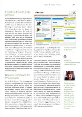 Fokus IK – Social Intranet

17

Eintritt ins Intranet leicht
gemacht
Sobald die Implementierung abgeschlossen
war, wählte man aus dem Kreis der Mitarbeiter sogenannte Gesellschaftsadministratoren
und Key User. Im Rahmen einer Key-UserSchulung wurde ihnen das System erläutert.
Im Anschluss daran prüfte eine Gruppe von
ausgewählten Mitarbeitern das neue Intranet auf Herz und Nieren. So ließen sich
auftretende Probleme rasch erkennen und
beheben. Nach dem Go-Live informierte
Vitos schließlich alle Angestellten über offene
Informationsveranstaltungen und interne Kommunikationsplattformen wie Newsletter und
Mitarbeiterzeitschriften über das neue konzernweite Intranet. Eine gezielte Kommunikation

Anschluss jedoch nur für die Mitglieder einer

Personalisierte Vitos

in den Konzern erfolgte auch bereits während

Gruppe bzw. eines Projektteams sichtbar. Über

Net Startseite

der Projektphase. Umfangreiche Schulungen

diese Semitransparenz bleiben alle Mitarbeiter

waren für das leicht zu bedienende Intranet

auf dem aktuellen Stand, ohne dass sensible

nicht nötig. „Vitos Net ist sehr intuitiv zu

Daten in falsche Hände geraten.

bedienen. Immer häufiger greifen Angestellte
darauf zu, um Informationen abzurufen und

„Die Plattform lässt das Unternehmen spürbar

besser20.de

zu kommentieren“ , sagt Martina Garg, Leitung

näher zusammenrücken“ , meint Martina Garg.

socialbusinessevolution.de

Konzernkommunikation und Marketing bei der

„Über eine personalisierte Startseite stehen

t-systems-mms.com

Vitos GmbH. „Besonders die konzernübergrei-

jedem Mitarbeiter auf einen Blick alle relevanten

fend agierenden Projektgruppen profitieren von

Informationen zur Verfügung. Die enthaltenen

dieser Vernetzung.
“

Beiträge und Kommentarfunktionen fördern

Bessere Vernetzung für
Projektteams

einen intensiven Meinungs- und Wissensaustausch. Nicht authentifizierten Nutzern wird
eine andere Startseite angeboten, um den
schnellen Zugang zu Informationen an nicht

Vor der Einführung von Vitos Net nutzten die

personenbezogenen Stationsrechnern im

einzelnen Projektgruppen die Cloud-Lösung

Konzern zu ermöglichen. Durch detaillierte Mit-

Sven Lindenhahn

Projectplace. Diese Soft ware diente vor

arbeiterprofile können relevante Fachexperten

ist Social Business

allem als gemeinsame Ablage für Dateien

rasch identifiziert und kontaktiert werden. In

Consultant bei

konzernweiter Projekte. Heute nutzen die

einer zweiten Phase werden wir das Intranet

der T-Systems

Teams Filedepot, ein modularer Dokumen-

weiter ausbauen: Bald stehen den Mitarbeitern

Multimedia Solu-

tenmanagement-Bestandteil von Drupal. Die

bei Vitos auch Foren, Blogs, Bildergalerien und

tions GmbH. Zu

Projektgruppen profitieren hier von der Tatsache,

ein digitales Schwarzes Brett zur Verfügung. Ein

seinen Aufgaben

dass die Daten nun direkt auf dem Vitos Server

etwas verkleinertes Projektmanagement-Team

zählen Beratung,

liegen und es keine Begrenzung aufgrund von

wird in dieser zweiten Phase dafür sorgen, die

Konzeption und

Lizenzen in der Zahl der User gibt. Über Steck-

neuen Funktionen zügig umzusetzen. Hierbei

Projektleitung bei

briefe lassen sich die wichtigsten Informationen

sind alle Mitarbeiter eingeladen, ihre Wünsche

Social-Intranet-

zum Projekt übersichtlich und für alle einsehbar

und Anregungen mit einzubringen.
“

und Collaboration-

zusammenfassen. Die einzelnen Daten sind im

Projekten.

 