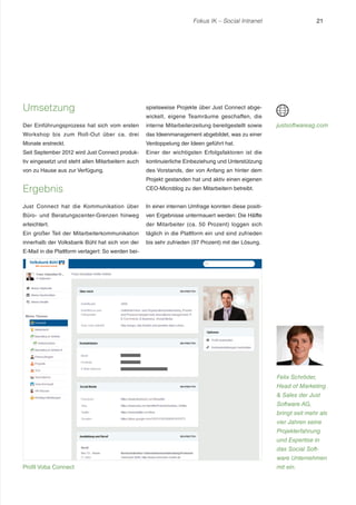Fokus IK – Social Intranet

Umsetzung

spielsweise Projekte über Just Connect abge-

Der Einführungsprozess hat sich vom ersten

interne Mitarbeiterzeitung bereitgestellt sowie

Workshop bis zum Roll-Out über ca. drei

das Ideenmanagement abgebildet, was zu einer

Monate erstreckt.

Verdoppelung der Ideen geführt hat.

Seit September 2012 wird Just Connect produk-

Einer der wichtigsten Erfolgsfaktoren ist die

tiv eingesetzt und steht allen Mitarbeitern auch

kontinuierliche Einbeziehung und Unterstützung

von zu Hause aus zur Verfügung.

21

des Vorstands, der von Anfang an hinter dem

Ergebnis

wickelt, eigene Teamräume geschaffen, die

justsoftwareag.com

Projekt gestanden hat und aktiv einen eigenen
CEO-Microblog zu den Mitarbeitern betreibt.

Just Connect hat die Kommunikation über

In einer internen Umfrage konnten diese positi-

Büro- und Beratungscenter-Grenzen hinweg

ven Ergebnisse untermauert werden: Die Hälfte

erleichtert.

der Mitarbeiter (ca. 50 Prozent) loggen sich

Ein großer Teil der Mitarbeiterkommunikation

täglich in die Plattform ein und sind zufrieden

innerhalb der Volksbank Bühl hat sich von der

bis sehr zufrieden (97 Prozent) mit der Lösung.

E-Mail in die Plattform verlagert: So werden bei-

Felix Schröder,
Head of Marketing
& Sales der Just
Software AG,
bringt seit mehr als
vier Jahren seine
Projekterfahrung
und Expertise in
das Social Software Unternehmen
Profil Voba Connect

mit ein.

 