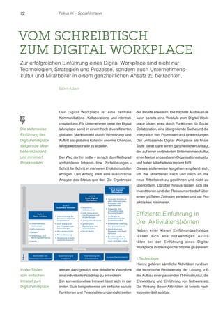 22

Fokus IK – Social Intranet

VOM SCHREIBTISCH
ZUM DIGITAL WORKPLACE
Zur erfolgreichen Einführung eines Digital Workplace sind nicht nur
Technologien, Strategien und Prozesse, sondern auch Unternehmenskultur und Mitarbeiter in einem ganzheitlichen Ansatz zu betrachten.
Björn Adam

Der Digital Workplace ist eine zentrale

der Inhalte erweitern. Die nächste Ausbaustufe

Kommunikations-, Kollaborations- und Informati-

kann bereits eine Vorstufe zum Digital Work-

onsplattform. Für Unternehmen bietet der Digital

place bilden, etwa durch Funktionen für Social

Die stufenweise

Workplace somit in einem hoch diversifizierten,

Collaboration, eine übergreifende Suche und die

Einführung des

globalen Marktumfeld durch Vernetzung und

Integration von Prozessen und Anwendungen.

Digital Workplace

Auftritt als globales Kollektiv enorme Chancen,

Der umfassende Digital Workplace als finale

steigert die Mitar-

Wettbewerbsvorteile zu erzielen.

Stufe bietet dann einen ganzheitlichen Ansatz,

und minimiert

Der Weg dorthin sollte – je nach dem Reifegrad

einer flexibel anpassbaren Organisationsstruktur

Projektrisiken.

vorhandener Intranet- bzw. Portallösungen –

und hoher Mitarbeiterakzeptanz fußt.

beiterakzeptanz

der auf einer veränderten Unternehmenskultur,

Schritt für Schritt in mehreren Evolutionsstufen

Dieses stufenweise Vorgehen empfiehlt sich,

erfolgen. Den Anfang stellt eine ausführliche

um die Mitarbeiter nach und nach an die

Analyse des Status quo dar. Die Ergebnisse

neue Arbeitswelt zu gewöhnen und nicht zu
überfordern. Darüber hinaus lassen sich die
Investitionen und der Ressourcenbedarf über
einen größeren Zeitraum verteilen und die Projektrisiken minimieren.

Effiziente Einführung in
drei Aktivitätenströmen
Neben einer klaren Einführungsstrategie
lassen sich alle not wendigen Aktivitäten bei der Einführung eines Digital
Workplace in drei logische Ströme gruppieren:

1. Technologie
Hierzu gehören sämtliche Aktivitäten rund um

In vier Stufen

werden dazu genutzt, eine detaillierte Vision bzw.

die technische Realisierung der Lösung, z.B.

vom einfachen

eine individuelle Roadmap zu entwickeln.

der Aufbau einer passenden IT-Infrastruktur, die

Intranet zum

Ein konventionelles Intranet lässt sich in der

Entwicklung und Einführung von Software etc.

Digital Workplace

ersten Stufe beispielsweise um einfache soziale

Die Wirkung dieser Aktivitäten ist bereits nach

Funktionen und Personalisierungsmöglichkeiten

kürzester Zeit spürbar.

 