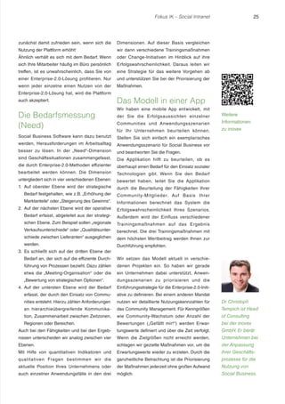 Fokus IK – Social Intranet

zunächst damit zufrieden sein, wenn sich die

Dimensionen. Auf dieser Basis vergleichen

Nutzung der Plattform erhöht!

wir dann verschiedene Trainingsmaßnahmen

Ähnlich verhält es sich mit dem Bedarf. Wenn

oder Change-Initiativen im Hinblick auf ihre

sich Ihre Mitarbeiter häufig im Büro persönlich

Erfolgswahrscheinlichkeit. Daraus leiten wir

treffen, ist es unwahrscheinlich, dass Sie von

eine Strategie für das weitere Vorgehen ab

einer Enterprise-2.0-Lösung profitieren. Nur

und unterstützen Sie bei der Priorisierung der

wenn jeder einzelne einen Nutzen von der

25

Maßnahmen.

Enterprise-2.0-Lösung hat, wird die Plattform
auch akzeptiert.

Die Bedarfsmessung
(Need)

Das Modell in einer App
Wir haben eine mobile App entwickelt, mit
der Sie die Erfolgsaussichten einzelner

Weitere

Communities und Anwendungsszenarien

Informationen

für Ihr Unternehmen beur teilen können.

zu inovex

Social Business Software kann dazu benutzt

Stellen Sie sich einfach ein exemplarisches

werden, Herausforderungen im Arbeitsalltag

Anwendungsszenario für Social Business vor

besser zu lösen. In der „Need“-Dimension

und beantworten Sie die Fragen.

sind Geschäftssituationen zusammengefasst,

Die Applikation hilft zu beurteilen, ob es

die durch Enterprise-2.0-Methoden effizienter

überhaupt einen Bedarf für den Einsatz sozialer

bearbeitet werden können. Die Dimension

Technologien gibt. Wenn Sie den Bedarf

untergliedert sich in vier verschiedenen Ebenen:

bewertet haben, leitet Sie die Applikation

1. Auf oberster Ebene wird der strategische

durch die Beurteilung der Fähigkeiten Ihrer

Bedarf festgehalten, wie z.B. „Erhöhung der

Communit y-Mitglieder. Auf Basis Ihrer

Marktanteile“ oder „Steigerung des Gewinns“ .

Informationen berechnet das System die

2. Auf der nächsten Ebene wird der operative

Erfolgswahrscheinlichkeit Ihres Szenarios.

Bedarf erfasst, abgeleitet aus der strategi-

Außerdem wird der Einfluss verschiedener

schen Ebene. Zum Beispiel sollen „regionale

Trainingsmaßnahmen auf das Ergebnis

Verkaufsunterschiede“ oder „Qualitätsunter-

berechnet. Die drei Trainingsmaßnahmen mit

schiede zwischen Lieferanten“ ausgeglichen

dem höchsten Wertbeitrag werden Ihnen zur

werden.

Durchführung empfohlen.

3. Es schließt sich auf der dritten Ebene der
Bedarf an, der sich auf die effiziente Durch-

Wir setzen das Modell aktuell in verschie-

führung von Prozessen bezieht. Dazu zählen

denen Projekten ein. So haben wir gerade

etwa die „Meeting-Organisation“ oder die

ein Unternehmen dabei unterstützt, Anwen-

„Bewertung von strategischen Optionen“ .

dungsszenarien zu priorisieren und die

4. Auf der untersten Ebene wird der Bedarf

Einführungsstrategie für die Enterprise-2.0-Initi-

erfasst, der durch den Einsatz von Commu-

ative zu definieren. Bei einem anderen Mandat

nities entsteht. Hierzu zählen Anforderungen

nutzen wir detaillierte Nutzungskennzahlen für

Dr. Christoph

an hierarchieübergreifende Kommunika-

das Community Management. Für Kenngrößen

Tempich ist Head

tion, Zusammenarbeit zwischen Zeitzonen,

wie Community-Wachstum oder Anzahl der

of Consulting

Regionen oder Bereichen.

Bewertungen („Gefällt mir!“) werden Erwar-

bei der inovex

Auch bei den Fähigkeiten und bei den Ergeb-

tungswerte definiert und über die Zeit verfolgt.

GmbH. Er berät

nissen unterscheiden wir analog zwischen vier

Wenn die Zielgrößen nicht erreicht werden,

Unternehmen bei

Ebenen.

schlagen wir gezielte Maßnahmen vor, um die

der Anpassung

Mit Hilfe von quantitativen Indikatoren und

Erwartungswerte wieder zu erzielen. Durch die

ihrer Geschäfts-

qualitativen Fragen bestimmen wir die

ganzheitliche Betrachtung ist die Priorisierung

prozesse für die

aktuelle Position Ihres Unternehmens oder

der Maßnahmen jederzeit ohne großen Aufwand

Nutzung von

auch einzelner Anwendungsfälle in den drei

möglich.

Social Business.

 