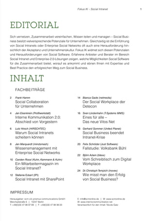 Fokus IK – Social Intranet

EDITORIAL
Sich vernetzen, Zusammenarbeit vereinfachen, Wissen teilen und managen – Social Business besitzt vielversprechende Potenziale für Unternehmen. Gleichzeitig ist die Einführung
von Social Intranets oder Enterprise Social Networks oft auch eine Herausforderung hinsichtlich der Akzeptanz und Unternehmenskultur. Fokus IK widmet sich diesen Potenzialen
und Herausforderungen von Social Software. Erfahrene Anbieter und Berater im Bereich
Social Intranet und Enterprise-2.0-Lösungen zeigen, welche Möglichkeiten Social Software
für die Zusammenarbeit bietet, worauf es ankommt und ebnen Ihnen mit Expertise und
Best Practice den erfolgreichen Weg zum Social Business.

INHALT
FACHBEITRÄGE
2

Frank Hamm

Social Collaboration
für Unternehmen
4

Jan Eisenkrein (Profilwerkstatt)

Interne Kommunikation 2.0:
Abschied von Vorgestern
6

Lutz Hirsch (HIRSCHTEC)

Warum Social Intranets
scheitern können
8

Jan Marquardt (mindsmash)

Wissensmanagement mit
Enterprise Social Networks
10 Carsten Rossi (Kuhn, Kammann & Kuhn)

Ein Mitarbeitermagazin im
Social Intranet?
12 Stefanie Eckart (IPI)

Social Intranet mit SharePoint

14 Bianca Gade (netmedia)

Der Social Workplace der
Detecon
16 Sven Lindenhahn (T-Systems MMS)

Eines für alle –
Das neue Vitos Net
18 Gerhard Sommer (United Planet)

Social Business beendet
Intranet-Krise
20 Felix Schröder (Just Software)

Fallstudie: Volksbank Bühl
22 Björn Adam (btexx)

Vom Schreibtisch zum Digital
Workplace
24 Dr. Christoph Tempich (inovex)

Wie misst man den Erfolg
von Social Business?

IMPRESSUM
Herausgeber: scm c/o prismus communications GmbH
Weichselstraße 6 | 10247 Berlin
T: +49(0)30 47 98 97 89 | F: +49(0)30 47 98 98 00

E: info@scmonline.de | W: www.scmonline.de
W: www.interne-kommunikation.net
Verantwortlich für den Inhalt: Nicole Gatz

1

 
