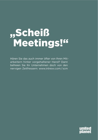 „Scheiß
Meetings!“
Hören Sie das auch immer öfter von Ihren Mitarbeitern hinter vorgehaltener Hand? Dann
befreien Sie Ihr Unternehmen doch von den
nervigen Zeitfressern: www.intrexx.com / scm

 