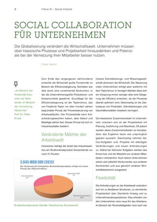 2

Fokus IK – Social Intranet

SOCIAL COLLABORATION
FÜR UNTERNEHMEN
Die Globalisierung verändert die Wirtschaftswelt. Unternehmen müssen
über klassische Prozesse und Projektarbeit hinausdenken und Potenziale bei der Vernetzung ihrer Mitarbeiter besser nutzen.
Frank Hamm

Zum Ende des vergangenen Jahrhunderts

Unsere Dienstleistungs- und Wissensgesell-

erreichte die Wirtschaft große Fortschritte im

schaft dominiert die Wirtschaft. Die Steuerung

Bereich der Effizienzsteigerung. Getrieben war

vieler Unternehmen erfolgt aber weiterhin mit

„Im Bereich der

dies durch eine zunehmende Konkurrenz, in

dem Taylorismus. In heutigen Märkten lässt sich

Kreativität brau-

der die Unternehmensgröße Produktions- und

ein Vorsprung immer weniger über eine Steige-

chen wir Netz-

Kostenvorteile gewährte. Grundlage für die

rung der Effizienz erreichen, da die Prozesse

werke, im Bereich

Effizienzsteigerung ist der Taylorismus, das

überall optimiert sind. Gleichzeitig ist die Zyk-

der Umsetzung

von Frederick Taylor vor über hundert Jahren

lusdauer von Produkten, Dienstleistungen und

Hierarchie.
“

begründete Prinzip der Prozesssteuerung von

Geschäftsmodellen drastisch verringert.

Prof. Dr. Peter

Arbeitsabläufen. Die Prozesskette kann Ent-

Kruse

scheidungsweichen haben, aber Ablauf und

Die klassische Zusammenarbeit im Unterneh-

Beteiligte stehen fest. Dieses Prinzip hat sich im

men orientiert sich an der Projektarbeit mit

Industriezeitalter bewährt.

Planung, Ausführung und Abschluss. Oft jedoch

Veränderte Märkte der
Arbeitswelt

werden diese Zusammenarbeiten so komplex,
dass das Ergebnis kaum wie ursprünglich
geplant aussieht. Gleichzeitig nehmen Adhoc-Aufgaben und -Projekte mit ständigen

Inzwischen beträgt der Anteil des Industriesek-

Veränderungen und neuen Anforderungen

tors am Bruttoinlandsprodukt Deutschlands nur

zu. Selbst bei kleineren Aufgaben werden das

noch 31 Prozent.

Know-how und die Mitarbeit von anderen Mitarbeitern erforderlich. Auch kleine Unternehmen
sehen sich plötzlich Konkurrenten aus anderen
Kontinenten und aus gänzlich anderen Wirtschaftsbereichen ausgesetzt.

Flexibilität
Die Anforderungen an die Arbeitswelt verändern
sich hin zu flexibleren Strukturen, zu vermehrter
Projektarbeit über Standorte hinweg und zu
Unternehmenskooperationen. Dies erfordert von
den Unternehmen eine neue Art des Arbeitens.

Bruttoinlandsprodukt (Quelle: Statistisches Bundesamt)

Im Bereich der Routinetätigkeiten sind nach wie

 