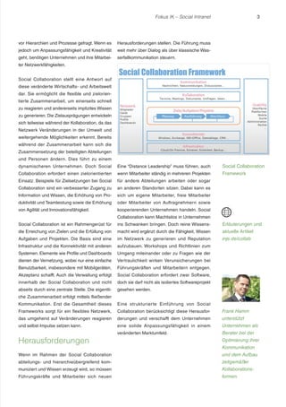 Fokus IK – Social Intranet

vor Hierarchien und Prozesse gefragt. Wenn es

Herausforderungen stellen. Die Führung muss

jedoch um Anpassungsfähigkeit und Kreativität

weit mehr über Dialog als über klassische Was-

geht, benötigen Unternehmen und ihre Mitarbei-

3

serfallkommunikation steuern.

ter Netzwerkfähigkeiten.
Social Collaboration stellt eine Antwort auf
diese veränderte Wirtschafts- und Arbeitswelt
dar. Sie ermöglicht die flexible und zielorientierte Zusammenarbeit, um einerseits schnell
zu reagieren und andererseits implizites Wissen
zu generieren. Die Zielausprägungen entwickeln
sich teilweise während der Kollaboration, da das
Netzwerk Veränderungen in der Umwelt und
weitergehende Möglichkeiten erkennt. Bereits
während der Zusammenarbeit kann sich die
Zusammensetzung der beteiligten Abteilungen
und Personen ändern. Dies führt zu einem
dynamischeren Unternehmen. Doch Social

Eine “Distance Leadership” muss führen, auch

Social Collaboration

Collaboration erfordert einen zielorientierten

wenn Mitarbeiter ständig in mehreren Projekten

Framework

Einsatz. Beispiele für Zielsetzungen bei Social

für andere Abteilungen arbeiten oder sogar

Collaboration sind ein verbesserter Zugang zu

an anderen Standorten sitzen. Dabei kann es

Information und Wissen, die Erhöhung von Pro-

sich um eigene Mitarbeiter, freie Mitarbeiter

duktivität und Teamleistung sowie die Erhöhung

oder Mitarbeiter von Auftragnehmern sowie

von Agilität und Innovationsfähigkeit.

kooperierenden Unternehmen handeln. Social
Collaboration kann Machtsilos in Unternehmen

Social Collaboration ist ein Rahmengerüst für

ins Schwanken bringen. Doch reine Wissens-

Erläuterungen und

die Erreichung von Zielen und die Erfüllung von

macht wird ergänzt durch die Fähigkeit, Wissen

aktuelle Artikel

Aufgaben und Projekten. Die Basis sind eine

im Netzwerk zu generieren und Reputation

inje.de/collab

Infrastruktur und die Konnektivität mit anderen

aufzubauen. Workshops und Richtlinien zum

Systemen. Elemente wie Profile und Dashboards

Umgang miteinander oder zu Fragen wie der

dienen der Vernetzung, wobei nur eine einfache

Vertraulichkeit wirken Verunsicherungen bei

Benutzbarkeit, insbesondere mit Mobilgeräten,

Führungskräften und Mitarbeitern entgegen.

Akzeptanz schafft. Auch die Verwaltung erfolgt

Social Collaboration erfordert zwar Software,

innerhalb der Social Collaboration und nicht

doch sie darf nicht als isoliertes Softwareprojekt

abseits durch eine zentrale Stelle. Die eigentli-

gesehen werden.

che Zusammenarbeit erfolgt mittels fließender
Kommunikation. Erst die Gesamtheit dieses

Eine strukturierte Einführung von Social

Frameworks sorgt für ein flexibles Netzwerk,

Collaboration berücksichtigt diese Herausfor-

Frank Hamm

das umgehend auf Veränderungen reagieren

derungen und verschafft dem Unternehmen

unterstützt

und selbst Impulse setzen kann.

eine solide Anpassungsfähigkeit in einem

Unternehmen als

veränderten Marktumfeld.

Berater bei der

Herausforderungen

Optimierung ihrer
Kommunikation

Wenn im Rahmen der Social Collaboration

und dem Aufbau

abteilungs- und hierarchieübergreifend kom-

zeitgemäßer

muniziert und Wissen erzeugt wird, so müssen

Kollaborations-

Führungskräfte und Mitarbeiter sich neuen

formen.

 