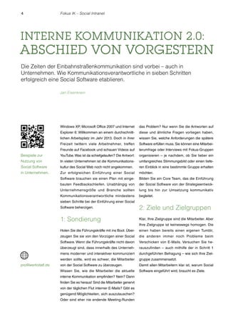 4

Fokus IK – Social Intranet

INTERNE KOMMUNIKATION 2.0:

ABSCHIED VON VORGESTERN
Die Zeiten der Einbahnstraßenkommunikation sind vorbei – auch in
Unternehmen. Wie Kommunikationsverantwortliche in sieben Schritten
erfolgreich eine Social Software etablieren.
Jan Eisenkrein

Windows XP, Microsoft Office 2007 und Internet

das Problem? Nur wenn Sie die Antworten auf

Explorer 6: Willkommen an einem durchschnitt-

diese und ähnliche Fragen vorliegen haben,

lichen Arbeitsplatz im Jahr 2013. Doch in ihrer

wissen Sie, welche Anforderungen die spätere

Freizeit twittern viele Arbeitnehmer, treffen

Software erfüllen muss. Sie können eine Mitarbei-

Freunde auf Facebook und schauen Videos auf

terumfrage oder Interviews mit Fokus-Gruppen

Beispiele zur

YouTube. Was ist da schiefgelaufen? Die Antwort:

organisieren – je nachdem, ob Sie lieber ein

Nutzung von

In vielen Unternehmen ist die Kommunikations-

umfangreiches Stimmungsbild oder einen tiefe-

Social Software

kultur des Social Web noch nicht angekommen.

ren Einblick in eine bestimmte Gruppe erhalten

in Unternehmen.

Zur erfolgreichen Einführung einer Social

möchten.

Software brauchen sie einen Plan mit einge-

Bilden Sie ein Core Team, das die Einführung

bauten Feedbackschleifen. Unabhängig von

der Social Software von der Strategieentwick-

Unternehmensgröße und Branche sollten

lung bis hin zur Umsetzung kommunikativ

Kommunikationsverantwortliche mindestens

begleitet.

sieben Schritte bei der Einführung einer Social
Software beherzigen.

1: Sondierung

Klar, Ihre Zielgruppe sind die Mitarbeiter. Aber

Holen Sie die Führungskräfte mit ins Boot. Über-

einen haben bereits einen eigenen Tumblr,

zeugen Sie sie von den Vorzügen einer Social

die anderen immer noch Probleme beim

Software. Wenn die Führungskräfte nicht davon

Verschicken von E-Mails. Versuchen Sie he-

überzeugt sind, dass innerhalb des Unterneh-

rauszufinden – auch mithilfe der in Schritt 1

mens moderner und interaktiver kommuniziert

durchgeführten Befragung – wie sich Ihre Ziel-

werden sollte, wird es schwer, die Mitarbeiter

profilwerkstatt.de

2: Ziele und Zielgruppen

gruppe zusammensetzt.

von der Social Software zu überzeugen.

Damit allen Mitarbeitern klar ist, warum Social

Wissen Sie, wie die Mitarbeiter die aktuelle

Software eingeführt wird, braucht es Ziele.

interne Kommunikation empfinden? Nein? Dann
finden Sie es heraus! Sind die Mitarbeiter genervt
von der täglichen Flut interner E-Mails? Gibt es
genügend Möglichkeiten, sich auszutauschen?
Oder sind eher nie endende Meeting-Runden

Ihre Zielgruppe ist keineswegs homogen. Die

 