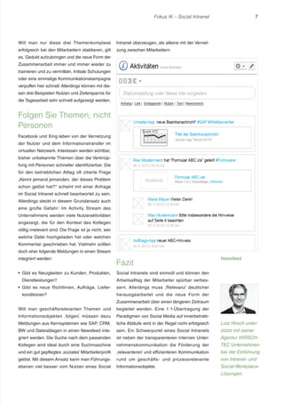 Fokus IK – Social Intranet

Will man nur diese drei Themenkomplexe

Intranet überzeugen, als alleine mit der Vernet-

erfolgreich bei den Mitarbeitern etablieren, gilt

7

zung zwischen Mitarbeitern.

es, Geduld aufzubringen und die neue Form der
Zusammenarbeit immer und immer wieder zu
trainieren und zu vermitteln. Initiale Schulungen
oder eine einmalige Kommunikationskampagne
verpuffen hier schnell. Allerdings können mit diesen drei Beispielen Nutzen und Zeitersparnis für
die Tagesarbeit sehr schnell aufgezeigt werden.

Folgen Sie Themen, nicht
Personen
Facebook und Xing leben von der Vernetzung
der Nutzer und dem Informationstransfer im
virtuellen Netzwerk. Interessen werden sichtbar,
bisher unbekannte Themen über die Verknüpfung mit Personen schneller identifizierbar. Die
für den betrieblichen Alltag oft zitierte Frage
„Kennt jemand jemanden, der dieses Problem
schon gelöst hat?“ scheint mit einer Anfrage
im Social Intranet schnell beantwortet zu sein.
Allerdings steckt in diesem Grundansatz auch
eine große Gefahr: Im Activity Stream des
Unternehmens werden viele Nutzeraktivitäten
angezeigt, die für den Kontext des Kollegen
völlig irrelevant sind. Die Frage ist ja nicht, wer
welche Datei hochgeladen hat oder welchen
Kommentar geschrieben hat. Vielmehr sollten
doch eher folgende Meldungen in einen Stream
integriert werden:

Fazit

Gibt es Neuigkeiten zu Kunden, Produkten,

Social Intranets sind sinnvoll und können den

Dienstleistungen?

Arbeitsalltag der Mitarbeiter spürbar verbes-

Gibt es neue Richtlinien, Aufträge, Liefer-

sern. Allerdings muss ‚Relevanz’ deutlicher

konditionen?

Newsfeed

herausgearbeitet und die neue Form der
Zusammenarbeit über einen längeren Zeitraum

Will man geschäftsrelevanten Themen und

begleitet werden. Eine 1:1-Übertragung der

Informationsobjekten ‚folgen’, müssen dazu

Paradigmen von Social Media auf innerbetrieb-

Meldungen aus Kernsystemen wie SAP, CRM,

liche Abläufe wird in der Regel nicht erfolgreich

Lutz Hirsch unter-

BW und Dateiablagen in einen Newsfeed inte-

sein. Ein Schwerpunkt eines Social Intranets

stützt mit seiner

griert werden. Die Suche nach dem passenden

ist neben der transparenteren internen Unter-

Agentur HIRSCH-

Kollegen wird ideal durch eine Suchmaschine

nehmenskommunikation die Förderung der

TEC Unternehmen

und ein gut gepflegtes ‚soziales’ Mitarbeiterprofil

‚relevanteren’ und effizienteren Kommunikation

bei der Einführung

gelöst. Mit diesem Ansatz kann man Führungs-

rund um geschäfts- und prozessrelevante

von Intranet- und

ebenen viel besser vom Nutzen eines Social

Informationsobjekte.

Social-WorkplaceLösungen.

 