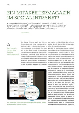 10 Fokus IK – Social Intranet 
EIN MITARBEITERMAGAZIN 
IM SOCIAL INTRANET? 
Kann ein Mitarbeitermagazin einen Platz im Social Intranet haben? 
Einen ziemlich wichtigen – vorausgesetzt, es wird den Ansprüchen an 
dialogisches und dynamisches Publishing wirklich gerecht. 
Carsten Rossi 
Das Social Intranet stellt die Interne 
Kommunikation vor einige interessante He-rausforderungen 
– und zwingt die Abteilung in 
mehreren Aspekten zum Umdenken. Zum einen 
wird mit dem Social Intranet ein ehemaliges 
Informationsmedium plötzlich zu einem Interak-tionsmedium. 
In der Folge dieser Veränderung 
muss im Redaktionsprozess Transparenz nicht 
nur zugelassen, sondern auch verstärkt gelebt 
werden. Die damit verbundene stärkere Berück-sichtigung 
der Bottom-up-Kommunikation führt 
zu einer geringeren Planbarkeit von Prozessen 
und Inhalten – und damit letztendlich zu immer 
weniger Kontrolle über die früher nahezu hoheit-lichen 
Kommunikationsprozesse. 
Während die Anerkennung dieser grundsätzli-chen 
„Unplanbarkeit“ für die Konzeption eines 
(Social) Intranets mehr und mehr als Com-mon 
Sense gelten kann, stellt sie ein anderes 
traditionelles Medium der Mitarbeiterkommu-nikation 
vor große Herausforderungen. Das 
Mitarbeitermagazin – ob Print oder Online – ist 
in vielen Unternehmen DAS zentrale Instrument 
für strategisches Informationsmanagement. 
Seine zumeist zyklische Erscheinungsweise 
und der hohe Anteil an strategisch relevanten 
Informationen machen es im Kommunikati-onsmix 
zu einem unverzichtbaren Medium für 
unternehmensinternes Agenda Setting. Das 
Newsportal im Intranet vermittelt kurzfristiges 
Handlungswissen, das Mitarbeitermagazin 
aber transportiert Orientierungswissen und Ant-worten 
auf die Fragen „Wer sind wir?“ , „Wer 
werden wir sein?“ und „Was ist uns wichtig?“ . 
Diese Funktion macht es aber dennoch nicht 
unantastbar. Denn herausgefordert durch die 
Möglichkeiten interner sozialer Netzwerke 
und der Enterprise-2.0-Tools wird auch dieses 
Medium seinen formalen und technischen 
Rahmen neu erfinden müssen, um relevant zu 
bleiben. Im Wettbewerb um die Aufmerksamkeit 
im Ökosystem interner Plattformen wird es nur 
bestehen können, wenn es Zugeständnisse 
an die Kommunikationsprinzipien Interaktion, 
Mehr Informatio-nen 
zum Social 
Magazine: 
social-magazine.info 
Die interaktiven Funktionen des Social Magazine: Senden, Taggen, 
Kommentieren, Liken, Kuratieren 
 