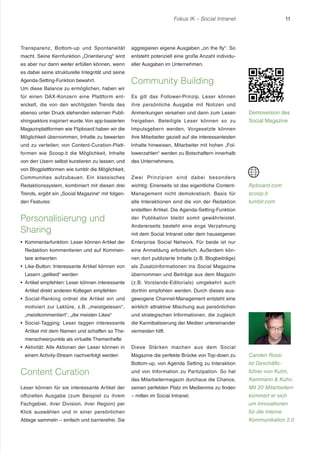 Fokus IK – Social Intranet 11 
Transparenz, Bottom-up und Spontaneität 
macht. Seine Kernfunktion „Orientierung“ wird 
es aber nur dann weiter erfüllen können, wenn 
es dabei seine strukturelle Integrität und seine 
Agenda-Setting-Funktion bewahrt. 
Um diese Balance zu ermöglichen, haben wir 
für einen DAX-Konzern eine Plattform ent-wickelt, 
die von den wichtigsten Trends des 
ebenso unter Druck stehenden externen Publi-shingsektors 
inspiriert wurde. Von app-basierten 
Magazinplattformen wie Flipboard haben wir die 
Möglichkeit übernommen, Inhalte zu bewerten 
und zu verteilen; von Content-Curation-Platt-formen 
wie Scoop.it die Möglichkeit, Inhalte 
von den Usern selbst kuratieren zu lassen; und 
von Blogplattformen wie tumblr die Möglichkeit, 
Communities aufzubauen. Ein klassisches 
Redaktionssystem, kombiniert mit diesen drei 
Trends, ergibt ein „Social Magazine“ mit folgen-den 
Features: 
Personalisierung und 
Sharing 
r Kommentarfunktion: Leser können Artikel der 
Redaktion kommentieren und auf Kommen-tare 
antworten 
r Like-Button: Interessante Artikel können von 
Lesern „geliked“ werden 
r Artikel empfehlen: Leser können interessante 
Artikel direkt anderen Kollegen empfehlen 
r Social-Ranking ordnet die Artikel ein und 
motiviert zur Lektüre, z.B. „meistgelesen“ , 
„meistkommentiert“ , „die meisten Likes“ 
r Social-Tagging: Leser taggen interessante 
Artikel mit dem Namen und schaffen so The-menschwerpunkte 
als virtuelle Themenhefte 
r Aktivität: Alle Aktionen der Leser können in 
einem Activity-Stream nachverfolgt werden 
Content Curation 
Leser können für sie interessante Artikel der 
offiziellen Ausgabe (zum Beispiel zu ihrem 
Fachgebiet, ihrer Division, ihrer Region) per 
Klick auswählen und in einer persönlichen 
Ablage sammeln – einfach und barrierefrei. Sie 
aggregieren eigene Ausgaben „on the fly“ . So 
entsteht potenziell eine große Anzahl individu-eller 
Ausgaben im Unternehmen. 
Community Building 
Es gilt das Follower-Prinzip. Leser können 
ihre persönliche Ausgabe mit Notizen und 
Anmerkungen versehen und dann zum Lesen 
freigeben. Beteiligte Leser können so zu 
Impulsgebern werden, Vorgesetzte können 
ihre Mitarbeiter gezielt auf die interessantesten 
Inhalte hinweisen, Mitarbeiter mit hohen „Fol-lowerzahlen“ 
werden zu Botschaftern innerhalb 
des Unternehmens. 
Zwei Prinzipien sind dabei besonders 
wichtig: Einerseits ist das eigentliche Content- 
Management nicht demokratisch. Basis für 
alle Interaktionen sind die von der Redaktion 
erstellten Artikel. Die Agenda-Setting-Funktion 
der Publikation bleibt somit gewährleistet. 
Andererseits besteht eine enge Verzahnung 
mit dem Social Intranet oder dem hauseigenen 
Enterprise Social Network. Für beide ist nur 
eine Anmeldung erforderlich. Außerdem kön-nen 
dort publizierte Inhalte (z.B. Blogbeiträge) 
als Zusatzinformationen ins Social Magazine 
übernommen und Beiträge aus dem Magazin 
(z.B. Vorstands-Editorials) umgekehrt auch 
dorthin empfohlen werden. Durch dieses aus-gewogene 
Channel-Management entsteht eine 
wirklich attraktive Mischung aus persönlichen 
und strategischen Informationen, die zugleich 
die Kannibalisierung der Medien untereinander 
vermeiden hilft. 
Diese Stärken machen aus dem Social 
Magazine die perfekte Brücke von Top-down zu 
Bottom-up, von Agenda Setting zu Interaktion 
und von Information zu Partizipation. So hat 
das Mitarbeitermagazin durchaus die Chance, 
seinen perfekten Platz im Medienmix zu finden 
– mitten im Social Intranet. 
Demoversion des 
Social Magazine 
flipboard.com 
scoop.it 
tumblr.com 
Carsten Rossi 
ist Geschäfts-führer 
von Kuhn, 
Kammann  Kuhn. 
Mit 20 Mitarbeitern 
kümmert er sich 
um Innovationen 
für die Interne 
Kommunikation 2.0 
 