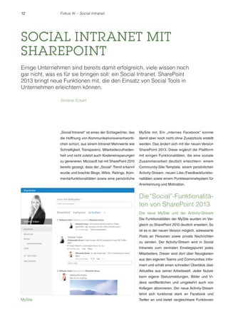 12 Fokus IK – Social Intranet 
SOCIAL INTRANET MIT 
SHAREPOINT 
Einige Unternehmen sind bereits damit erfolgreich, viele wissen noch 
gar nicht, was es für sie bringen soll: ein Social Intranet. SharePoint 
2013 bringt neue Funktionen mit, die den Einsatz von Social Tools in 
Unternehmen erleichtern können. 
Stefanie Eckart 
„Social Intranet“ ist eines der Schlagwörter, das 
die Hoffnung von Kommunikationsverantwortli-chen 
schürt, aus einem Intranet Mehrwerte wie 
Schnelligkeit, Transparenz, Mitarbeiterzufrieden-heit 
und nicht zuletzt auch Kosteneinsparungen 
zu generieren. Microsoft hat mit SharePoint 2010 
bereits gezeigt, dass der „Social“-Trend erkannt 
wurde und brachte Blogs, Wikis, Ratings, Kom-mentarfunktionalitäten 
sowie eine persönliche 
MySite mit. Ein „internes Facebook“ konnte 
damit aber noch nicht ohne Zusatztools erstellt 
werden. Das ändert sich mit der neuen Version 
SharePoint 2013. Diese ergänzt die Plattform 
mit einigen Funktionalitäten, die eine soziale 
Zusammenarbeit deutlich erleichtern: einem 
Community-Site-Template, einem persönlichen 
Activity-Stream, neuen Like-/Feedbackfunktio-nalitäten 
sowie einem Punktesammelsystem für 
Anerkennung und Motivation. 
Die “Social”-Funktionalitä-ten 
von SharePoint 2013 
Die neue MySite und der Activity-Stream 
Die Funktionalitäten der MySite wurden im Ver-gleich 
zu SharePoint 2010 deutlich erweitert. So 
ist es in der neuen Version möglich, adressierte 
Posts an Personen sowie private Nachrichten 
zu senden. Der Activity-Stream wird in Social 
Intranets zum zentralen Einstiegspunkt jedes 
Mitarbeiters. Dieser wird dort über Neuigkeiten 
aus den eigenen Teams und Communities infor-miert 
und erhält einen schnellen Überblick über 
Aktuelles aus seiner Arbeitswelt. Jeder Nutzer 
kann eigene Statusmeldungen, Bilder und Vi-deos 
veröffentlichen und umgekehrt auch von 
Kollegen abonnieren. Der neue Activity-Stream 
lehnt sich funktional stark an Facebook und 
MySite Twitter an und bietet vergleichbare Funktionen 
 