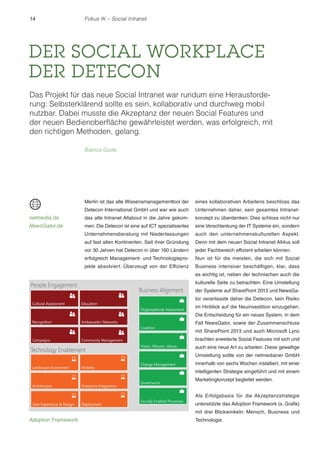 14 Fokus IK – Social Intranet 
DER SOCIAL WORKPLACE 
DER DETECON 
Das Projekt für das neue Social Intranet war rundum eine Herausforde-rung: 
Selbsterklärend sollte es sein, kollaborativ und durchweg mobil 
nutzbar. Dabei musste die Akzeptanz der neuen Social Features und 
der neuen Bedienoberfläche gewährleistet werden, was erfolgreich, mit 
den richtigen Methoden, gelang. 
Bianca Gade 
Merlin ist das alte Wissensmanagementtool der 
Detecon International GmbH und war wie auch 
das alte Intranet Allabout in die Jahre gekom-men. 
Die Detecon ist eine auf ICT spezialisiertes 
Unternehmensberatung mit Niederlassungen 
auf fast allen Kontinenten. Seit ihrer Gründung 
vor 30 Jahren hat Detecon in über 160 Ländern 
erfolgreich Management- und Technologiepro-jekte 
absolviert. Überzeugt von der Effizienz 
eines kollaborativen Arbeitens beschloss das 
Unternehmen daher, sein gesamtes Intranet-konzept 
zu überdenken: Dies schloss nicht nur 
eine Verschlankung der IT Systeme ein, sondern 
auch den unternehmenskulturellen Aspekt. 
Denn mit dem neuen Social Intranet All4us soll 
jeder Fachbereich effizient arbeiten können. 
Nun ist für die meisten, die sich mit Social 
Business intensiver beschäftigen, klar, dass 
es wichtig ist, neben der technischen auch die 
kulturelle Seite zu betrachten. Eine Umstellung 
der Systeme auf SharePoint 2013 und NewsGa-tor 
veranlasste daher die Detecon, kein Risiko 
im Hinblick auf die Neuinvestition einzugehen. 
Die Entscheidung für ein neues System, in dem 
Fall NewsGator, sowie der Zusammenschluss 
mit SharePoint 2013 und auch Microsoft Lync 
brachten erweiterte Social Features mit sich und 
auch eine neue Art zu arbeiten. Diese gewaltige 
Umstellung sollte von der netmedianer GmbH 
innerhalb von sechs Wochen installiert, mit einer 
intelligenten Strategie eingeführt und mit einem 
Marketingkonzept begleitet werden. 
Als Erfolgsbasis für die Akzeptanzstrategie 
unterstützte das Adoption Framework (s. Grafik) 
mit drei Blickwinkeln: Mensch, Business und 
Technologie. 
netmedia.de 
NewsGator.de 
Adoption Framework 
 