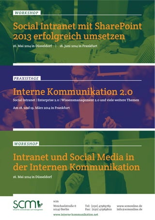 WORKSHOP 
Social Intranet mit SharePoint 
2013 erfolgreich umsetzen 
16. Mai 2014 in Düsseldorf | 16. Juni 2014 in Frankfurt 
PRAXISTAGE 
Interne Kommunikation 2.0 
Social Intranet | Enterprise 2.0 | Wissensmanagement 2.0 und viele weitere Themen 
Am 18. und 19. März 2014 in Frankfurt 
WORKSHOP 
Intranet und Social Media in 
der Internen Kommunikation 
16. Mai 2014 in Düsseldorf 
scm 
Weichselstraße 6 
10247 Berlin 
Tel: (030) 47989789 
Fax: (030) 47989800 
www.interne-kommunikation.net 
www.scmonline.de 
info@scmonline.de 
 