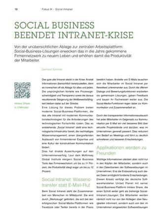 18 Fokus IK – Social Intranet 
SOCIAL BUSINESS 
BEENDET INTRANET-KRISE 
Von der unübersichtlichen Ablage zur zentralen Arbeitsplattform: 
Social-Business-Lösungen erwecken das in die Jahre gekommene 
Firmennetzwerk zu neuem Leben und erhöhen damit die Produktivität 
der Mitarbeiter. 
Das gute alte Intranet steckt in der Krise: Anstatt 
Informationen übersichtlich bereitzustellen, dient 
es inzwischen oft als Ablage für alles und jedes. 
Die ursprünglichen Vorteile wie Prozessge-schwindigkeit 
und Transparenz sowie die daraus 
resultierende Steigerung der Wettbewerbsfähig-keit 
bleiben dabei auf der Strecke. 
Eine Lösung für dieses Problem bieten 
moderne Social-Business-Plattformen, die 
das alte Intranet mit modernen Kommunika-tionstechnologien 
für die Anforderungen des 
technologischen Fortschritts rüsten. Das so 
entstehende „Social Intranet“ stellt eine tech-nologische 
Infrastruktur bereit, die nachhaltiges 
Wissensmanagement, einen übergreifenden 
Austausch von firmeninterner Expertise und 
eine Kultur der konstruktiven Kommunikation 
fördert. 
Dies hat direkte Auswirkungen auf den 
Unternehmenserfolg: Laut dem McKinsey 
Global Institute steigern Social Business 
Tools das Firmenwachstum um bis zu 11 Pro-zent, 
die Produktivität steigt sogar um bis zu 12 
Prozent. 
Social lntranet: Wissens-transfer 
statt E-Mail-Flut 
Beim Social Intranet steht die Zusammenar-beit 
von Menschen im Mittelpunkt. Sie wird 
durch „Werkzeuge“ gefördert, die sich bei den 
erfolgreichen Social-Media-Plattformen wie 
Facebook oder Twitter bereits in der Praxis 
bewährt haben. Anstelle von E-Mails tauschen 
sich die Mitarbeiter im Social Intranet per 
Newsfeed untereinander aus. Durch die offenen 
Dialoge und Bewertungsfunktionen erarbeiten 
sie gemeinsam Lösungen, geben Feedback 
und bauen ihr Fachwissen weiter aus. Die 
Social-Media-Funktionen regen dabei zur Kom-munikation 
und Zusammenarbeit an. 
Durch den transparenten Informationsaustausch 
hat jeder Mitarbeiter im Gegensatz zur Kommu-nikation 
per E-Mail ein viel besseres Bild über 
aktuelle Projektstände und darüber, was im 
Unternehmen generell passiert. Dies reduziert 
den Bedarf an Meetings und führt zu deutlich 
schnelleren und besseren Entscheidungen. 
Applikationen werden zu 
Freunden 
Wichtige Informationen stecken aber nicht nur 
in den Köpfen der Mitarbeiter, sondern auch 
in den Datenbanken der Softwarelösungen im 
Unternehmen. Erst die Einbeziehung auch die-ser 
Daten ermöglicht fundierte Entscheidungen. 
Diesen Ansatz verfolgt der deutsche Soft-warehersteller 
United Planet mit seiner 
Social-Business-Plattform Intrexx Share, die 
einen Schritt weiter geht als bisherige Social- 
Intranet-Lösungen: Die Mitarbeiter werden 
nämlich nicht nur von den Kollegen über Neu-igkeiten 
informiert, sondern auch von den im 
Unternehmen eingesetzten Softwarelösungen 
Gerhard Sommer 
Intrexx Share 
in 3 Minuten 
 