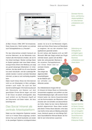 Fokus IK – Social Intranet 19 
(E-Mail, Intranet, CRM, ERP, Terminkalender, 
Excel, Access etc.). Damit werden nun erstmals 
auch Fachapplikationen zu „Freunden“ . 
Für das Unternehmen entsteht hierdurch ein 
enormer Mehrwert, da die Mitarbeiter auto-matisch 
alle Informationen erhalten, die sie für 
ihre Arbeit benötigen. Werden wichtige Daten 
im System geändert oder neue Daten erfasst, 
erzeugt Intrexx Share eine Meldung und zeigt 
sie gezielt denjenigen Mitarbeitern im Unter-nehmen, 
die dies betrifft. Ist z.B. eine Garantie 
kurz davor abzulaufen, wird der zuständige Mit-arbeiter 
darüber in seinem zentralen Newsfeed 
informiert, so dass er noch rechtzeitig eingreifen 
kann. 
Dabei macht Intrexx Share die Informationen 
nicht nur am Arbeitsplatz im Büro verfügbar, 
sondern auch mobil. Da auch bei dem 
standortunabhängigen Informationsaustausch 
alle Dokumente und Dateien auf dem 
geschützten Firmen-Server liegen und nicht 
in der Cloud, ist jedoch sichergestellt, dass 
auch wirklich nur die Personen Zugriff auf 
die Dokumente und Daten haben, die dazu 
berechtigt sind. 
Das Social Intranet als 
zentrale Arbeitsplattform 
Daten aus den integrierten Systemen werden 
nicht nur in Intrexx Share angezeigt, sondern 
können hier auch direkt bearbeitet und wieder 
in die jeweiligen Systeme zurückgeschrieben 
werden. So ist es für die Mitarbeiter möglich, 
direkt aus Intrexx Share heraus auf Newsfeeds 
zu reagieren, die von den einzelnen Fach-applikationen 
gesendet werden. 
Da sich nahezu alle Systeme (z.B. von SAP, 
Microsoft, IBM oder Sage) einfach per PlugIn 
anbinden lassen, sparen sich die Mitar-beiter 
den zeitraubenden Wechsel in 
die einzelnen Fachapplikationen 
und Intrexx Share wird zur 
zentralen Arbeits-oberfläche. 
Dies steigert die 
allgemeine Wett-bewerbsfähigkeit, 
da die Abläufe spür-bar 
schneller und 
effizienter werden. 
Die mittelständische Imagion AG hat 
ihr Intranet mit Intrexx Share zur Kommunika-tionszentrale 
ausgebaut und profitiert von den 
Produktivitätssteigerungen: „Mit unserem Social 
Intranet laufen die interne Zusammenarbeit 
und die Kommunikation der Mitarbeiter unter-einander 
sehr viel schneller und übersichtlicher 
als früher. Dabei hat der interne Mailverkehr 
deutlich abgenommen. Neue Ideen werden 
jetzt direkt in Intrexx Share diskutiert, ohne dass 
man hierfür immer extra ein Meeting einberufen 
muss. Hierdurch sparen wir eine Menge Zeit“ , 
fasst Geschäftsführer Michael Becker die Vor-teile 
für sein Unternehmen zusammen. 
Zentrale Informa-tions- 
und Kommu-nikationsplattform 
im Unternehmen 
unitedplanet.com/ 
share 
Anbindung von 
Drittsystemen 
ermöglicht ganz-heitliches 
Social 
Business 
unitedplanet.com/ 
share-demo 
Gerhard Sommer 
ist Senior Consul-tant 
bei United Pla-net 
und langjähri-ger 
Fachmann für 
Social-Business- 
Plattformen und 
Enterprise Portale. 
 