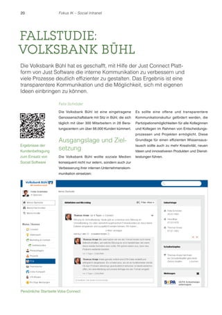 20 Fokus IK – Social Intranet 
FALLSTUDIE: 
VOLKSBANK BÜHL 
Die Volksbank Bühl hat es geschafft, mit Hilfe der Just Connect Platt-form 
von Just Software die interne Kommunikation zu verbessern und 
viele Prozesse deutlich effizienter zu gestalten. Das Ergebnis ist eine 
transparentere Kommunikation und die Möglichkeit, sich mit eigenen 
Ideen einbringen zu können. 
Felix Schröder 
Die Volksbank Bühl ist eine eingetragene 
Genossenschaftsbank mit Sitz in Bühl, die sich 
täglich mit über 300 Mitarbeitern in 28 Bera-tungscentern 
um über 68.000 Kunden kümmert. 
Ausgangslage und Ziel-setzung 
Die Volksbank Bühl wollte soziale Medien 
konsequent nicht nur extern, sondern auch zur 
Verbesserung ihrer internen Unternehmenskom-munikation 
einsetzen: 
Es sollte eine offene und transparentere 
Kommunikationskultur gefördert werden, die 
Partizipationsmöglichkeiten für alle Kolleginnen 
und Kollegen im Rahmen von Entscheidungs-prozessen 
und Projekten ermöglicht. Diese 
Grundlage für einen effizienten Wissensaus-tausch 
sollte auch zu mehr Kreativität, neuen 
Ideen und innovativeren Produkten und Dienst-leistungen 
führen. 
Ergebnisse der 
Kundenbefragung 
zum Einsatz von 
Social Software 
Persönliche Startseite Voba Connect 
 