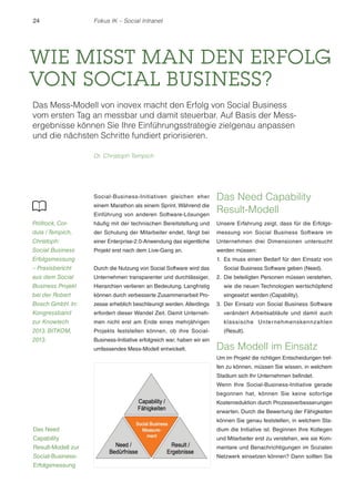 24 Fokus IK – Social Intranet 
WIE MISST MAN DEN ERFOLG 
VON SOCIAL BUSINESS? 
Das Mess-Modell von inovex macht den Erfolg von Social Business 
vom ersten Tag an messbar und damit steuerbar. Auf Basis der Mess-ergebnisse 
können Sie Ihre Einführungsstrategie zielgenau anpassen 
Social-Business-Initiativen gleichen eher 
einem Marathon als einem Sprint. Während die 
Einführung von anderen Software-Lösungen 
häufig mit der technischen Bereitstellung und 
der Schulung der Mitarbeiter endet, fängt bei 
einer Enterprise-2.0-Anwendung das eigentliche 
Projekt erst nach dem Live-Gang an. 
Durch die Nutzung von Social Software wird das 
Unternehmen transparenter und durchlässiger, 
Hierarchien verlieren an Bedeutung. Langfristig 
können durch verbesserte Zusammenarbeit Pro-zesse 
erheblich beschleunigt werden. Allerdings 
erfordert dieser Wandel Zeit. Damit Unterneh-men 
nicht erst am Ende eines mehrjährigen 
Projekts feststellen können, ob ihre Social- 
Business-Initiative erfolgreich war, haben wir ein 
umfassendes Mess-Modell entwickelt. 
Das Need Capability 
Result-Modell 
Unsere Erfahrung zeigt, dass für die Erfolgs-messung 
von Social Business Software im 
Unternehmen drei Dimensionen untersucht 
werden müssen: 
1. Es muss einen Bedarf für den Einsatz von 
Social Business Software geben (Need). 
2. Die beteiligten Personen müssen verstehen, 
wie die neuen Technologien wertschöpfend 
eingesetzt werden (Capability). 
3. Der Einsatz von Social Business Software 
verändert Arbeitsabläufe und damit auch 
klassische Unternehmenskennzahlen 
(Result). 
Das Modell im Einsatz 
Um im Projekt die richtigen Entscheidungen tref-fen 
zu können, müssen Sie wissen, in welchem 
Stadium sich Ihr Unternehmen befindet. 
Wenn Ihre Social-Business-Initiative gerade 
begonnen hat, können Sie keine sofortige 
Kostenreduktion durch Prozessverbesserungen 
erwarten. Durch die Bewertung der Fähigkeiten 
können Sie genau feststellen, in welchem Sta-dium 
die Initiative ist. Beginnen Ihre Kollegen 
und Mitarbeiter erst zu verstehen, wie sie Kom-mentare 
und Benachrichtigungen im Sozialen 
Netzwerk einsetzen können? Dann sollten Sie 
und die nächsten Schritte fundiert priorisieren. 
Dr. Christoph Tempich 
Pröfrock, Cor-dula 
/ Tempich, 
Christoph: 
Social Business 
Erfolgsmessung 
– Praxisbericht 
aus dem Social 
Business Projekt 
bei der Robert 
Bosch GmbH. In: 
Kongressband 
zur Knowtech 
2013. BITKOM, 
2013. 
Das Need 
Capability 
Result-Modell zur 
Social-Business- 
Erfolgsmessung 
 