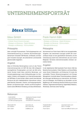 26 Fokus IK – Social Intranet 
UNTERNEHMENSPORTRÄT 
btexx GmbH 
- Anbieter Social-Intranet-Lösungen 
- Strategie und Beratung – Digital Workplace 
- Strategie und Beratung – Kommunikation 
Referenzen 
- HUGO BOSS 
- Leica Geosystems GmbH 
- OPTIMA packaging group 
- Stadtwerke Potsdam GmbH 
- BKK Mobil Oil 
- INTERSPORT Deutschland 
Frank Hamm KK 
- Strategie und Beratung – Digital Workplace 
- Strategie und Beratung – Kommunikation 
- Managementberatung 
Rheinstraße 4N 
55116 Mainz 
www.btexx.de 
06131 622 28-0 
Björn Adam info@btexx.de 
Friedhofstraße 8 
55278 Selzen 
www.frank-hamm.com 
06737 715 6648 
Frank Hamm frank-hamm@frank-hamm.com 
Philosophie 
btexx verknüpft Prozesswissen, Technologieexpertise und 
Anwenderfokussierung zu kreativen Businesslösungen. 
Gemeinsam entwickeln SAP-Berater, UX-Berater und Desi-gner 
innovative Lösungen, die Unternehmen und Anwender 
gleichermaßen begeistern. 
Angebot 
btexx ist führendes Beratungshaus rund um das Thema 
Unternehmensportale mit SAP. Mit über 500 erfolgreich 
durchgeführten Portalprojekten und mehr als 350 zufrie-denen 
Kunden bietet btexx sämtliche Beratungs- und 
Umsetzungsleistungen sowie Softwarelösungen zur Kon-zeption, 
Kreation und Integration von Unternehmensportalen 
auf SAP-Basis. Zu den Kunden zählen sowohl internationale 
Konzerne als auch mittelständische Unternehmen nahezu 
jeder Branche: Automobil-, Chemie- und Fertigungsindustrie, 
Banken und Versicherungen, Handel und Konsumgüterin-dustrie 
sowie Öffentliche Verwaltung und Gesundheitswesen. 
Philosophie 
Kernmerkmal von Frank Hamm KK ist ein konzeptionelles 
Vorgehen, das zielorientiert Lösungen schafft. Der unver-zichtbare 
Ansatz ist eine ganzheitliche Sichtweise und die 
Unterstützung sowohl des Unternehmens als auch seiner 
Mitglieder. Vernetzte Unternehmenswelten erfordern ver-netztes 
Denken. 
Angebot 
In der digitalisierten Welt bearbeitet Frank Hamm KK die 
Bereiche Kommunikation, Public Relations und Social Media 
sowie Social Collaboration und Enterprise 2.0 sowie die 
verknüpften Themen Wissensmanagement und Change 
Management. Innerhalb dieses Themenkomplexes umfassen 
die Leistungen die Beratung von Unternehmen, die Entwick-lung 
von Strategien, die Erstellung von Konzepten und die 
Begleitung in der Umsetzung inklusive Einführung von Social 
Software, Organisationsentwicklung, Digital Media Relations, 
Workshops, Seminare sowie Trainings. 
 
