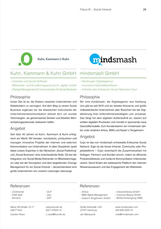 Fokus IK – Social Intranet 29 
Referenzen 
- Continental 
- KWS Saat 
- Novartis 
- DLR 
- real,- 
- SAP 
Philosophie 
Wir sind mindsmash, die Digitalagentur aus Hamburg. 
Uns gibt es seit 2010 und wir beraten Konzerne und große 
mittelständische Unternehmen aller Branchen bei der Digi-talisierung 
ihrer Unternehmensstrategien und -prozesse. 
Das fängt mit dem digitalen Außenauftritt an, basiert auf 
soliden digitalen Prozessen und mündet in spannende neue 
Geschäftsmodelle. Zum Kundenstamm von mindsmash zäh-len 
unter anderem Airbus, BMG und Kaiser`s Tengelmann. 
Angebot 
Coyo ist das von mindsmash entwickelte Enterprise Social 
Network. Egal ob als reines Intranet, Community oder Pro-jektplattform 
– Coyo vereinfacht die Zusammenarbeit mit 
Kollegen, Partnern und Kunden enorm, indem es effiziente 
Produktivitätstools und moderne Kommunikation miteinander 
vereint. Damit fördert die webbasierte Plattform den internen 
Wissensaustausch und das Engagement der Mitarbeiter. 
Referenzen 
- Airbus 
- BMG Rights Management 
- Kaiser’s Tengelmann GmbH 
- IndustrieHansa GmbH 
- Cosnova Beauty GmbH 
- Bankenvereinigung ABBL 
Kuhn, Kammann  Kuhn GmbH 
- Intranets und Social Software 
- Mitarbeiter- und Kundenmagazine (print, digital, mobil) 
- Change Management  Communication für Social Business 
mindsmash GmbH 
- Hamburger Digitalagentur 
- Innovative Geschäftssoftware 
- Anbieter des Enterprise Social Networks Coyo 
Maria Hilf-Straße 15-17 
50677 Köln 
www.kkundk.de 
0221 976541-0 
Carsten Rossi c.rossi@kkundk.de 
Große Elbstraße 145f 
22767 Hamburg 
www.mindsmash.com 
040 609 4000-70 
Jan Marquardt mail@mindsmash.com 
Philosophie 
Unser Ziel ist es, die Distanz zwischen Unternehmen und 
Stakeholdern zu verringern. Auf dem Weg zu einem Social 
Business ergänzen wir die klassischen Instrumente der 
Unternehmenskommunikation überall dort um soziale 
Technologien, wo gemeinsames Denken und Arbeiten Wert-schöpfungspotenziale 
realisieren helfen. 
Angebot 
Seit über 40 Jahren ist Kuhn, Kammann  Kuhn erfolg-reich 
am Markt. Wir beraten, konzipieren, produzieren und 
managen innovative Projekte der internen und externen 
Kommunikation von Unternehmen. In allen Disziplinen spielt 
dabei unsere Expertise in den Bereichen „Social Publishing“ 
und „Social Business“ eine entscheidende Rolle. Ob bei der 
Integration von Social-Media-Elementen im Mitarbeitermaga-zin 
oder bei der Konzeption und dem begleitenden Change 
Management für ein Social Intranet – deutschlandweit sind 
große Unternehmen von unseren Leistungen überzeugt. 
 
