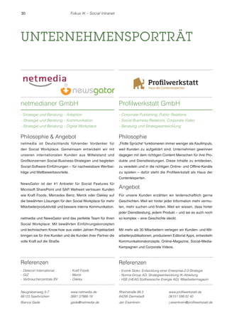 30 Fokus IK – Social Intranet 
UNTERNEHMENSPORTRÄT 
Referenzen 
- Detecon International 
- GIZ 
- Verbraucherzentrale BV 
- Kraft Foods 
- Merck 
- Oakley 
Neugrabenweg 5-7 
66123 Saarbrücken 
www.netmedia.de 
0681 37988-18 
Bianca Gade gade@netmedia.de 
Philosophie 
„Flotte Sprüche“ funktionieren immer weniger als Kaufimpuls, 
weil Kunden zu aufgeklärt sind. Unternehmen gewinnen 
dagegen mit dem richtigen Content Menschen für ihre Pro-dukte 
und Dienstleistungen. Diese Inhalte zu entdecken, 
zu veredeln und in die richtigen Online- und Offline-Kanäle 
zu spielen – dafür steht die Profilwerkstatt als Haus der 
Contentexperten. 
Angebot 
Für unsere Kunden erzählen wir leidenschaftlich gerne 
Geschichten. Weil wir hinter jeder Information mehr vermu-ten, 
mehr suchen und finden. Weil wir wissen, dass hinter 
jeder Dienstleistung, jedem Produkt – und sei es auch noch 
so komplex – eine Geschichte steckt. 
Mit mehr als 30 Mitarbeitern verlegen wir Kunden- und Mit-arbeiterpublikationen, 
Kommunikationskonzepte, Online-Magazine, Social-Media- 
Kampagnen und Corporate Videos. 
Rheinstraße 99.3 
64295 Darmstadt 
produzieren Editorial Apps, entwickeln 
www.profilwerkstatt.de 
06151 599 02 40 
Jan Eisenkrein j.eisenkrein@profilwerkstatt.de 
netmedianer GmbH 
- Strategie und Beratung – Adoption 
- Strategie und Beratung – Kommunikation 
- Strategie und Beratung – Digital Workplace 
Philosophie  Angebot 
netmedia ist Deutschlands führender Vordenker für 
den Social Workplace. Gemeinsam entwickeln wir mit 
unseren internationalen Kunden aus Mittelstand und 
Großkonzernen Social-Business-Strategien und begleiten 
Social-Software-Einführungen – für nachweisbare Wertbei-träge 
und Wettbewerbsvorteile. 
NewsGator ist der #1 Anbieter für Social Features für 
Microsoft SharePoint und SAP. Weltweit vertrauen Kunden 
wie Kraft Foods, Mercedes Benz, Merck oder Oakley auf 
die bewährten Lösungen für den Social Workplace für mehr 
Mitarbeiterproduktivität und bessere interne Kommunikation. 
netmedia und NewsGator sind das perfekte Team für Ihren 
Social Workplace: Mit bewährten Einführungskonzepten 
und technischem Know-how aus vielen Jahren Projektarbeit 
bringen sie für ihre Kunden und die Kunden ihrer Partner die 
volle Kraft auf die Straße. 
Profilwerkstatt GmbH 
- Corporate Publishing, Public Relations 
- Social Business Relations, Corporate Video 
- Beratung und Strategieentwicklung 
Referenzen 
- Evonik Stoko: Entwicklung einer Enterprise-2.0-Strategie 
- Norma Group AG: Strategieentwicklung IK-Abteilung 
- HSE (HEAG Südhessische Energie AG): Mitarbeitermagazin 
 