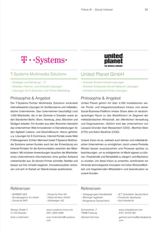 Fokus IK – Social Intranet 31 
Referenzen 
- BARMER GEK 
- Bundesagentur für Arbeit 
- Deutsche BKK 
- Deutsche Post AG 
- Helios Kliniken GmbH 
- Volkswagen AG 
Philosophie  Angebot 
United Planet gehört mit über 4.500 Installationen sei-ner 
Portal- und Integrationssoftware Intrexx und seiner 
Social-Business-Plattform Intrexx Share allein im deutsch-sprachigen 
Raum zu den Marktführern im Segment der 
mittelständischen Wirtschaft, der öffentlichen Verwaltung 
und Organisationen. Geführt wird das Unternehmen von 
Lexware-Gründer Axel Wessendorf (CEO), Manfred Stetz 
(CTO) und Katrin Beuthner (COO). 
Unsere Vision ist es, weltweit auch kleinen und mittelständi-schen 
Unternehmen zu ermöglichen, durch unsere Produkte 
Wissen besser auszutauschen und Prozesse spürbar zu 
beschleunigen, um so erfolgreicher im Markt agieren zu kön-nen, 
Produktivität und Rentabilität zu steigern und Wachstum 
zu erzielen. Um diese Vision zu erreichen, kombinieren wir 
führende technologische Innovation mit hoher Wirtschaftlich-keit 
und begeisternden Mitarbeitern und beeindrucken so 
Referenzen 
- Verlagsgruppe Handelsblatt 
- Böhringer Ingelheim 
- Bridgestone Deutschland 
- JET Tankstellen Deutschland 
- Frankfurter Sparkasse 
- Audi Akademie 
T-Systems Multimedia Solutions 
- Strategie und Beratung – IT 
- Anbieter Internet- und Intranet-Lösungen 
- Lösungen für E-Business und Online-Marketing 
United Planet GmbH 
- Anbieter Social-Intranet-Lösungen 
- Anbieter Enterprise-Social-Network-Lösungen 
- Anbieter Enterprise-Portal-Lösungen 
Riesaer Straße 5 
01129 Dresden 
www.t-systems-mms.com 
0351 2820-2289 
Sven Lindenhahn sven.lindenhahn@t-systems. 
com 
Schnewlinstr. 2 
79098 Freiburg 
www.unitedplanet.com 
0761 20703-362 
Gerhard Sommer gerhard.sommer@unitedplanet. 
com 
unsere Kunden. 
Philosophie  Angebot 
Die T-Systems-Tochter Multimedia Solutions entwickelt 
internetbasierte Lösungen für Großkonzerne und mittelstän-dische 
Unternehmen. Das Unternehmen beschäftigt rund 
1.000 Mitarbeiter, die in der Zentrale in Dresden sowie an 
den Standorten Berlin, Bonn, Hamburg, Jena, München und 
Stuttgart arbeiten. Für Kunden aus allen Branchen übersetzt 
das Unternehmen Web-Innovationen in Dienstleistungen für 
den digitalen Lebens- und Geschäftsraum. Hierzu gehören 
u.a. Lösungen für E-Commerce, Internet-Portale sowie Web 
IT-Management. Echten Mehrwert bietet T-Systems Multime-dia 
Solutions seinen Kunden auch bei der Entwicklung von 
Intranet-Portalen für die Kommunikation zwischen den Mitar-beitern. 
Mit intuitiven Anwendungen tauschen die Mitarbeiter 
eines Unternehmens Informationen ohne großen Aufwand 
untereinander aus. So können Firmen schneller, flexibler und 
besser auf ihre Umwelt reagieren, Innovationszyklen verkür-zen 
und sich im Kampf um Talente besser positionieren. 
 