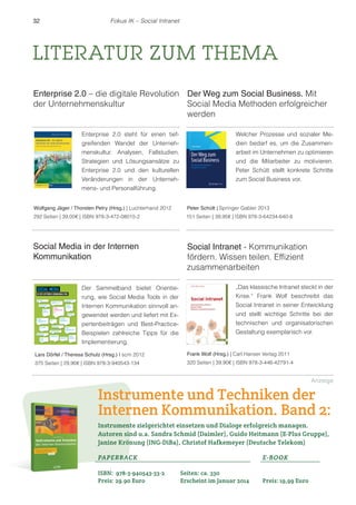 32 Fokus IK – Social Intranet 
LITERATUR ZUM THEMA 
Enterprise 2.0 – die digitale Revolution 
der Unternehmenskultur 
Social Media in der Internen 
Kommunikation 
Der Weg zum Social Business. Mit 
Social Media Methoden erfolgreicher 
werden 
Peter Schütt | Springer Gabler 2013 
151 Seiten | 39,95€ | ISBN 978-3-64234-640-8 
Social Intranet - Kommunikation 
fördern. Wissen teilen. Effizient 
zusammenarbeiten 
Enterprise 2.0 steht für einen tief-greifenden 
Wandel der Unterneh-menskultur. 
Analysen, Fallstudien, 
Strategien und Lösungsansätze zu 
Enterprise 2.0 und den kulturellen 
Veränderungen in der Unterneh-mens- 
und Personalführung. 
Der Sammelband bietet Orientie-rung, 
wie Social Media Tools in der 
Internen Kommunikation sinnvoll an-gewendet 
werden und liefert mit Ex-pertenbeiträgen 
und Best-Practice- 
Beispielen zahlreiche Tipps für die 
Implementierung. 
Welcher Prozesse und sozialer Me-dien 
bedarf es, um die Zusammen-arbeit 
im Unternehmen zu optimieren 
und die Mitarbeiter zu motivieren. 
Peter Schütt stellt konkrete Schritte 
zum Social Business vor. 
„Das klassische Intranet steckt in der 
Krise.“ Frank Wolf beschreibt das 
Social Intranet in seiner Entwicklung 
und stellt wichtige Schritte bei der 
technischen und organisatorischen 
Gestaltung exemplarisch vor. 
Frank Wolf (Hrsg.) | Carl Hanser Verlag 2011 
320 Seiten | 39,90€ | ISBN 978-3-446-42791-4 
Wolfgang Jäger / Thorsten Petry (Hrsg.) | Luchterhand 2012 
292 Seiten | 39,00€ | ISBN 978-3-472-08015-2 
Lars Dörfel / Theresa Schulz (Hrsg.) | scm 2012 
375 Seiten | 29,90€ | ISBN 978-3-940543-134 
Instrumente und Techniken der 
Internen Kommunikation. Band 2: 
Instrumente zielgerichtet einsetzen und Dialoge erfolgreich managen. 
Autoren sind u.a. Sandra Schmid (Daimler), Guido Heitmann (E-Plus Gruppe), 
Janine Krönung (ING-DiBa), Christof Hafkemeyer (Deutsche Telekom) 
PAPERBACK 
E-BOOK 
ISBN: 978-3-940543-33-2 
Seiten: ca. 330 
Preis: 29.90 Euro 
Erscheint im Januar 2014 
Preis: 19,99 Euro 
Anzeige 
 
