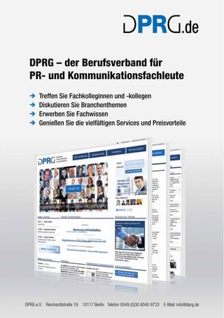 DPRG – der Berufsverband für 
PR- und Kommunikationsfachleute 
Î Treffen Sie Fachkolleginnen und -kollegen 
Î Diskutieren Sie Branchenthemen 
Î Erwerben Sie Fachwissen 
Î Genießen Sie die vielfältigen Services und Preisvorteile 
DPRG e.V. Reinhardtstraße 19 10117 Berlin Telefon 0049 (0)30 8040 9733 E-Mail: info@dprg.de 

