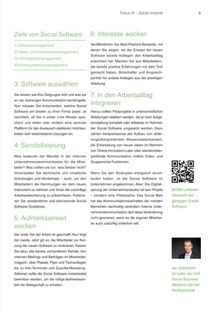 Fokus IK – Social Intranet 5 
3: Software auswählen 
Sie wissen wie Ihre Zielgruppe tickt und was sie 
an der bisherigen Kommunikation bemängelte. 
Nun müssen Sie entscheiden, welche Social 
Software am besten zu Ihrer Firma passt. Je 
nachdem, ob Sie in erster Linie Wissen spei-chern 
und teilen oder einfach eine zentrale 
Plattform für den Austausch etablieren möchten, 
bieten sich verschiedene Lösungen an. 
4: Sensibilisierung 
Was bedeutet der Wandel in der internen 
Unternehmenskommunikation für die Mitar-beiter? 
Was sollten sie tun, was besser nicht? 
Veranstalten Sie technische und inhaltliche 
Schulungen und Workshops – auch, um den 
Mitarbeitern die Hemmungen vor dem neuen 
Instrument zu nehmen und ihnen die zukünftige 
Arbeitserleichterung zu präsentieren. Publizie-ren 
Sie verständliche und aktivierende Social 
Software Guidelines. 
5: Aufmerksamkeit 
wecken 
Der erste Teil der Arbeit ist geschafft. Nun folgt 
der zweite. Jetzt gilt es, die Mitarbeiter zur Nut-zung 
der neuen Software zu motivieren. Nutzen 
Sie dazu alle bereits vorhandenen Kanäle. Von 
internen Mailings und Beiträgen im Mitarbeiter-magazin, 
über Plakate, Flyer und Tischauflagen 
bis zu Info-Terminals und Guerilla-Marketing- 
Aktionen sollte die Social Software crossmedial 
beworben werden, um die nötige Aufmerksam-keit 
der Belegschaft zu erhalten. 
6: Interesse wecken 
Veröffentlichen Sie Best-Practice-Beispiele, mit 
denen Sie zeigen, wo der Einsatz der neuen 
Software bereits Kollegen den Arbeitsalltag 
erleichtert hat. Machen Sie aus Mitarbeitern, 
die bereits positive Erfahrungen mit dem Tool 
gemacht haben, Botschafter und Ansprech-partner 
für andere Kollegen aus der jeweiligen 
Abteilung. 
7: In den Arbeitsalltag 
integrieren 
Hierzu sollten Pilotprojekte in unterschiedlichen 
Abteilungen etabliert werden, die je nach Aufga-benstellung 
komplett oder teilweise im Rahmen 
der Social Software umgesetzt werden. Dazu 
zählen beispielsweise der Aufbau von abtei-lungsübergreifenden 
Wissensdatenbanken, 
die Entwicklung von neuen Ideen im Rahmen 
von Online-Innovation-Labs oder standortüber-greifende 
Kommunikation mittels Video- und 
Gruppenchat-Funktionen. 
Wenn Sie den Stufenplan erfolgreich durch-laufen 
haben, ist die Social Software im 
Unternehmen angekommen. Aber: Die Digitali-sierung 
der Unternehmenskultur ist kein Projekt 
– sondern eine Philosophie. Das Social Web 
hat das Kommunikationsverhalten der meisten 
Menschen nachhaltig verändert. Interne Unter-nehmenskommunikation 
darf diese Veränderung 
nicht ignorieren, wenn es die eigenen Mitarbei-ter 
auch zukünftig erreichen will. 
Jan Eisenkrein 
ist Leiter der Unit 
Social Business 
Relations bei der 
Profilwerkstatt. 
Ziele von Social Software 
1) Wissensmanagement 
2) Ideen- und Innovationsmanagement 
3) Informationsmanagement 
4) Kommunikationsmanagement 
BVDW-Leitfaden: 
Übersicht der 
gängigen Social 
Software 
 