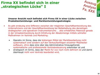 Firma XX befindet sich in einer
„strategischen Lücke“ I


     Unserer Ansicht nach befindet sich Firma XX in einer Lücke zwischen
     Produktentwicklungs- und Marktentwicklungsstrategie:

 •   Es gibt eindeutig eine Differenz zwischen der möglichen Geschäftsentwicklung des
     Unternehmens und der Geschäftsentwicklung bei Beibehaltung des derzeitigen
     strategischen und operativen Instrumentariums … also erhebliches Potenzial gerade
     in der Umsatzentwicklung durch Erhöhung der Absatzmenge mittels schneller
     Maßnahmen im Vertrieb und Marketing:

     •   Operativ im Sinne, dass die bisherigen Mittel der Marktbearbeitung nicht
         systematisch sind sondern auf den Verkaufserfolgen einzelner Mitarbeiter
         aufbauen, ohne dass eine über das Administrative hinausgehende
         systematische und professionelle Vertriebssteuerung erkennbar ist und
     •   strategisch im Sinne, dass der Markt für xxx noch nicht definiert ist und damit
         überhaupt nicht vom Vertrieb bearbeitet wird.




                                                                                           10
 