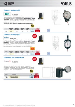 Tastatore analogico 3D


                      Art. C75 005
Tastatore analogico 3D, precisione 0,01 mm, codolo cilindrico 12
mm, struttura compatta e resistente agli urti, anti polvere e a tenuta                          pagina 538
stagna IP67. Utilizzo: in verticale ed in orizzontale su macchine CNC
e tradizionali. Il tastatore 3D TKN è utilizzabile per l’allineamento dei
punti zero di macchine.
Fornito con astina tastatrice sfera ø 4 mm Art. C75 205 0040.




              Attacco øxL     Lunghezza    ø quadrante      ø corpo                    Prezzo
   Codice
                             corpo (mm)                                       €
                 (mm)                         (mm)           (mm)
                                                                                                             IP 67
   ..1005        12x25             100          62             44        250,00        200,00



Tastatore analogico 3D

                  Art. C75 020
Tastatore analogico 3D, precisione 0,01 mm, codolo cilindrico 20
mm, struttura compatta e resistente agli urti, anti polvere e a tenuta                          pagina 538
stagna IP67. Utilizzo: in verticale ed in orizzontale su macchine CNC
e tradizionali. Il tastatore 3D è utilizzabile per l’allineamento dei punti
zero di macchine.
Fornito con astina tastatrice sfera ø 4 mm Art. C75 205 0040.




               Attacco øxL    Lunghezza     ø quadrante     ø corpo                     Prezzo
   Codice
                             corpo (mm)                                       €
                  (mm)                         (mm)          (mm)
                                                                                                             IP 67
   ..0005        20X50          113              62            65         250,00        225,00



Azzeratore con comparatore

                      Art. C75 759
                                                                                                pagina 540

Azzeratore con superﬁci di contatto in acciaio temprato, con
comparatore centesimale, serve per il posizionamento dell’utensile
a 50 mm (+/- 0,01 mm) dal pezzo in lavorazione. Fornibile con base
magnetica o senza, in cassetta di legno.


                                                                                      Prezzo
   Codice             Esecuzione                                          €

   ..0001        senza base magnetica                                   96,85         77,48
   ..0004         con base magnetica                                   126,45         101,16




                                                                                                                     21
Le condizioni di vendita per usufruire degli sconti extra sono riportate a pagina 3
 