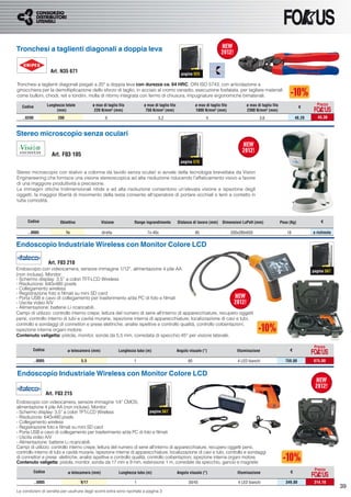 Tronchesi a taglienti diagonali a doppia leva


                       Art. N35 671                                                                   pagina 925

Tronchesi a taglienti diagonali piegati a 20° a doppia leva con durezza ca. 64 HRC, DIN ISO 5743, con articolazione a
ginocchiera per la demoltiplicazione dello sforzo di taglio, in acciaio al cromo vanadio, esecuzione fosfatata, per tagliare materiali
come bulloni, chiodi, reti e tondini, molla di ritorno integrata con fermo di chiusura, impugnature ergonomiche bimateriali.

                     Lunghezza totale          ø max di taglio filo          ø max di taglio filo              ø max di taglio filo           ø max di taglio filo                      Prezzo
   Codice                                                                                                                                                                        €
                          (mm)                  220 N/mm² (mm)                750 N/mm² (mm)                   1800 N/mm² (mm)                2300 N/mm² (mm)
   ..0200                  200                          6                             5,2                            4                                3,6                     48,20      43,38



Stereo microscopio senza oculari

                       Art. F03 105
                                                                                                      pagina 570

Stereo microscopio con stativo a colonna da tavolo senza oculari si avvale della tecnologia brevettata da Vision
Enginereering che fornisce una visione stereoscopica ad alta risoluzione riducendo l’affaticamento visivo a favore
di una maggiore produttività e precisione.
Le immagini ottiche tridimensionali nitide e ad alta risoluzione consentono un’elevata visione e ispezione degli
oggetti, la maggior libertà di movimento della testa consente all’operatore di portare occhiali o lenti a contatto in
tutta comodità.



      Codice                Obiettivo                 Visione           Range ingrandimento         Distanza di lavoro (mm)     Dimensioni LxPxH (mm)                Peso (Kg)            €

      ..0005                     1x                   diretta                  7x-40x                          85                     200x280x650                       18            a richiesta


Endoscopio Industriale Wireless con Monitor Colore LCD

                      Art. F03 210
Endoscopio con videocamera, sensore immagine 1/12”, alimentazione 4 pile AA                                                                                                           pagina 567
(non incluse). Monitor:
- Schermo display: 3,5” a colori TFT-LCD Wireless
- Risoluzione: 640x480 pixels
- Collegamento wireless
- Registrazione foto e ﬁlmati su mini SD card
- Porta USB e cavo di collegamento per trasferimento a/da PC di foto e ﬁlmati
- Uscita video A/V
- Alimentazione: batterie Li ricaricabili.
Campi di utilizzo: controllo interno crepe, lettura del numero di serie all’interno di apparecchiature, recupero oggetti
persi, controllo interno di tubi e cavità murarie, ispezione interna di apparecchiature, localizzazione di cavi e tubi,
controllo e sondaggi di connettori e prese elettriche, analisi ispettive e controllo qualità, controllo coibentazioni,
ispezione interna organi motore.
Contenuto valigetta: pistola, monitor, sonda da 5,5 mm, corredata di specchio 45° per visione laterale.

                                                                                                                                                                                       Prezzo
         Codice                  ø telecamera (mm)              Lunghezza tubo (m)                  Angolo visuale (°)                   Illuminazione                    €

         ..0005                         5,5                             1                                 60                             4 LED bianchi                  750,00        675,00


Endoscopio Industriale Wireless con Monitor Colore LCD

                     Art. F03 215
Endoscopio con videocamera, sensore immagine 1/4” CMOS,
alimentazione 4 pile AA (non incluse). Monitor:
- Schermo display: 3,5” a colori TFT-LCD Wireless                         pagina 567
- Risoluzione: 640x480 pixels
- Collegamento wireless
- Registrazione foto e ﬁlmati su mini SD card
- Porta USB e cavo di collegamento per trasferimento a/da PC di foto e ﬁlmati
- Uscita video A/V
- Alimentazione: batterie Li ricaricabili.
Campi di utilizzo: controllo interno crepe, lettura del numero di serie all’interno di apparecchiature, recupero oggetti persi,
controllo interno di tubi e cavità murarie, ispezione interna di apparecchiature, localizzazione di cavi e tubi, controllo e sondaggi
di connettori e prese elettriche, analisi ispettive e controllo qualità, controllo coibentazioni, ispezione interna organi motore.
Contenuto valigetta: pistola, monitor, sonda da 17 mm e 9 mm, estensione 1 m, corredate da specchio, gancio e magnete.
                                                                                                                                                                                       Prezzo
            Codice                ø telecamera (mm)             Lunghezza tubo (m)                  Angolo visuale (°)                   Illuminazione                    €

            ..0005                      9/17                            1                                  30/45                         4 LED bianchi                  349,00         314,10
                                                                                                                                                                                                    39
Le condizioni di vendita per usufruire degli sconti extra sono riportate a pagina 3
 