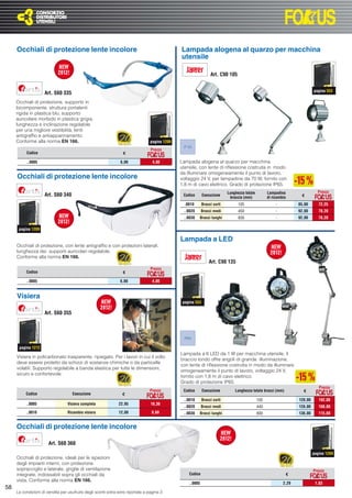 Occhiali di protezione lente incolore                                                     Lampada alogena al quarzo per macchina
                                                                                               utensile

                                                                                                                  Art. C90 105


                                                                                                                                                                              pagina 553
                     Art. S60 335
     Occhiali di protezione, supporto in
     bicomponente, struttura portalenti
     rigida in plastica blu, supporto
     auricolare morbido in plastica grigia,
     lunghezza e inclinazione regolabile
     per una migliore vestibilità, lenti
     antigrafﬁo e antiappannamento.
     Conforme alla norma EN 166.                                                 pagina 1209
                                                                                                IP 65
                                                                                 Prezzo
          Codice                                                 €

          ..0005                                                6,00              4,80         Lampada alogena al quarzo per macchina
                                                                                               utensile, con lente di riﬂessione costruita in modo
                                                                                               da illuminare omogeneamente il punto di lavoro,
     Occhiali di protezione lente incolore                                                     voltaggio 24 V, per lampadine da 70 W, fornito con
                                                                                               1,8 m di cavo elettrico. Grado di protezione IP65.
                                                                                                                            Lunghezza totale         Lampadina                  Prezzo
                     Art. S60 340                                                               Codice       Esecuzione
                                                                                                                             braccia (mm)            di ricambio      €

                                                                                                 .0010       Bracci corti         105                     -          85,00       72,25
                                                                                                ..0020      Bracci medi           450                     -          92,00       78,20
                                                                                                ..0030   Bracci lunghi            830                     -          92,00       78,20

      pagina 1209

                                                                                               Lampada a LED
     Occhiali di protezione, con lente antigrafﬁo e con protezioni laterali,
     lunghezza dei supporti auricolari regolabile.
     Conforme alla norma EN 166.
                                                                                                                 Art. C90 135
                                                                                 Prezzo
          Codice                                                 €

          ..0005                                                6,00              4,80


     Visiera
                                                                                                pagina 553

                     Art. S60 355



                                                                                                IP65

      pagina 1212
                                                                                               Lampada a 6 LED da 1 W per macchina utensile, il
     Visiera in policarbonato trasparente, ripiegato. Per i lavori in cui il volto
                                                                                               braccio tondo offre angoli di grande illuminazione,
     deve essere protetto da schizzi di sostanze chimiche o da particelle
                                                                                               con lente di riﬂessione costruita in modo da illuminare
     volatili. Supporto regolabile a banda elastica per tutte le dimensioni,
                                                                                               omogeneamente il punto di lavoro, voltaggio 24 V,
     sicuro e confortevole.
                                                                                               fornito con 1,8 m di cavo elettrico.
                                                                                               Grado di protezione IP65.
                                                                                                                                                                                 Prezzo
                                                                                 Prezzo         Codice       Esecuzione         Lunghezza totale bracci (mm)           €
          Codice                    Esecuzione                   €
                                                                                                ..0010       Bracci corti                      105                   120,00      102,00
          ..0005                  Visiera completa             22,95             18,36
                                                                                                ..0020      Bracci medi                        440                   128,00      108,80
          ..0010                  Ricambio visiera             12,00             9,60           ..0030   Bracci lunghi                         800                   136,00      115,60


     Occhiali di protezione lente incolore

                       Art. S60 360
                                                                                                                                                                              pagina 1209
     Occhiali di protezione, ideali per le ispezioni
     degli impianti interni, con protezione
     sopracciglio e laterale, griglie di ventilazione                                                                                                                         Prezzo
     integrate, indossabili sopra gli occhiali da                                                  Codice                                                      €
     vista. Conforme alla norma EN 166.
                                                                                                   ..0005                                                     2,29             1,83
58
     Le condizioni di vendita per usufruire degli sconti extra sono riportate a pagina 3
 