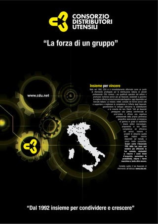 www.cdu.net
“La forza di un gruppo”
Nato nel 1992, CDU si è immediatamente affermato come un punto
di riferimento privilegiato per la distribuzione italiana di utensili
professionali. CDU riunisce i più qualiﬁcati operatori del settore e
promuove numerosi servizi per gli Associati, aiutandoli a garantire
la migliore offerta tecnico/commerciale/logistica oggi disponibile sul
mercato italiano. La mission, infatti, consiste nel fornire servizi volti
a supportare e migliorare le competenze e l’offerta degli Associati,
garantendone lo sviluppo attraverso la soddisfazione
e la crescita dei loro Clienti. Tutti gli Associati
perseguono una politica commerciale di
prim’ordine e offrono una copertura
professionale della propria pertinenza
geograﬁca assicurando un’ampiezza
di gamma in grado di soddisfare
i diversi settori merceologici,
proponendo ai loro Clienti
competenza ed efﬁcienza
nei servizi, insieme a
prodotti di altissima qualità
delle migliori marche
disponibili sul mercato, a
prezzi molto competitivi.
Scopri come l’Associato
CDU della tua zona può
rendere più efﬁciente la
tua azienda, aiutandoti
a: ridurre i costi totali
d’acquisto, aumentare la
produttività, ridurre i fermi
macchina e, tanto altro ancora.
Contatta subito il tuo Associato di
riferimento all’indirizzo www.cdu.net.
“Dal 1992 insieme per condividere e crescere”
Insieme per vincere
 