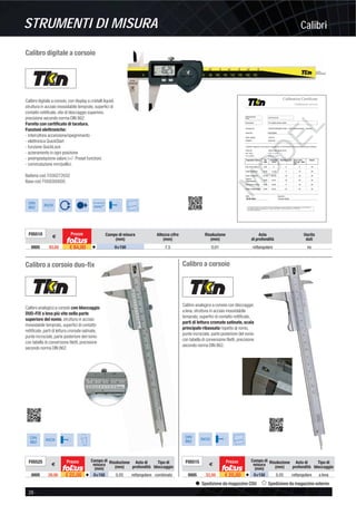STRUMENTI DI MISURA Calibri
28 -
Spedizione da magazzino CDU Spedizione da magazzino esterno
Calibro digitale a corsoio
DIN
862
INOX
Conversione
mm/”
CCaalliibbrraattiioonn CCeerrttiiffiiccaattee
CCaalliibbrraattiioonn sseerrvviiccee
The Inspection happened by comparison with measurement standards or measuring instruments. Traceability to the national standard is
constituted by usage of D-K gauge blocks und rings No. 7659/7660-D-K-19581-01-00-2015-09 / 241787/241788-
D-K-15146-01-00-2015-09.
Calibro digitale a corsoio, con display a cristalli liquidi,
struttura in acciaio inossidabile temprato, superﬁci di
contatto rettiﬁcate, vite di bloccaggio superiore,
precisione secondo norma DIN 862.
Fornito con certiﬁcato di taratura.
Funzioni elettroniche:
- interruttore accensione/spegnimento
- elettronica QuickStart
- funzione QuickLock
- azzeramento in ogni posizione
- preimpostazione valore (+/- Preset function)
- commutazione mm/pollici.
Batteria cod. F030272032
Base cod. F058300005
F05510
€
Prezzo Campo di misura
(mm)
Altezza cifre
(mm)
Risoluzione
(mm)
Asta
di profondità
Uscita
dati
0005 93,00 € 84,00 v 0÷150 7,5 0,01 rettangolare no
Calibro a corsoio duo-ﬁx
Calibro analogico a corsoio con bloccaggio
DUO-FIX a leva più vite nella parte
superiore del nonio, struttura in acciaio
inossidabile temprato, superﬁci di contatto
rettiﬁcate, parti di lettura cromate satinate,
punte incrociate, parte posteriore del nonio
con tabella di conversione ﬁletti, precisione
secondo norma DIN 862.
DIN
862
INOX
F05525
€
Prezzo Campo di
misura
(mm)
Risoluzione
(mm)
Asta di
profondità
Tipo di
bloccaggio
0005 26,00 € 22,00 v 0÷150 0,05 rettangolare combinato
Calibro a corsoio
Calibro analogico a corsoio con bloccaggio
a leva, struttura in acciaio inossidabile
temprato, superﬁci di contatto rettiﬁcate,
parti di lettura cromate satinate, scala
principale ribassata rispetto al nonio,
punte incrociate, parte posteriore del nonio
con tabella di conversione ﬁletti, precisione
secondo norma DIN 862.
DIN
862
INOX
F05515
€
Prezzo Campo di
misura
(mm)
Risoluzione
(mm)
Asta di
profondità
Tipo di
bloccaggio
0005 22,50 € 20,00 v 0÷150 0,05 rettangolare a leva
 