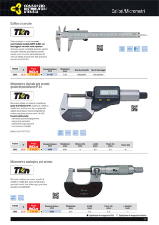 Calibri/Micrometri
- 29
Spedizione da magazzino CDU Spedizione da magazzino esterno
Calibro a corsoio
Calibro analogico a corsoio nonio con
scorrevolezza morbida (SOFT-SLIDE) con
bloccaggio a vite nella parte superiore,
struttura in acciaio inossidabile temprato, superﬁci
di contatto rettiﬁcate, parti di lettura cromate
satinate, punte incrociate, parte posteriore del
nonio con tabella di conversione ﬁletti, precisione
secondo norma DIN 862.
DIN
862
INOX
F05520
€
Prezzo Campo di misura
(mm)
Risoluzione
(mm) Asta di profondità Tipo di bloccaggio
0005 34,50 € 31,00 v 0÷150 0,05 rettangolare vite superiore
Micrometro digitale per esterni
grado di protezione IP 54
Micrometro digitale con display a cristalli liquidi,
grado di protezione IP 54, superﬁci di contatto in
metallo duro, struttura in acciaio con guancialini
isolanti, leva di blocco, frizione incorporata nel
tamburo, precisione secondo norma DIN 863/1.
Funzioni elettroniche:
- interruttore accensione/spegnimento
- spegnimento automatico
- azzeramento in ogni posizione
- commutazione mm/pollici
Batteria cod. F030270357 DIN
863/1
IP 54
Conversione
mm/”
F10710
€
Prezzo Campo di misura
(mm)
Risoluzione
(mm)
Altezza cifre
(mm)
ø stelo
(mm)
Passo vite
(mm)
Uscita dati
0005 80,00 € 69,00 v 0÷25 0,001 6 6,5 0,5 no
Micrometro analogico per esterni
Micrometro analogico per esterni, superﬁci di
contatto in metallo duro, nonio cromato opaco,
guancialini isolanti, leva di bloccaggio, precisione
secondo norma DIN 863/1.
DIN
863/1
F10705
€
Prezzo Campo di misura
(mm)
Risoluzione
(mm)
ø stelo
(mm)
Passo vite
(mm)
ø tamburo
(mm)
0005 21,00 € 18,00 v 0÷25 0,01 6,5 0,5 17
 